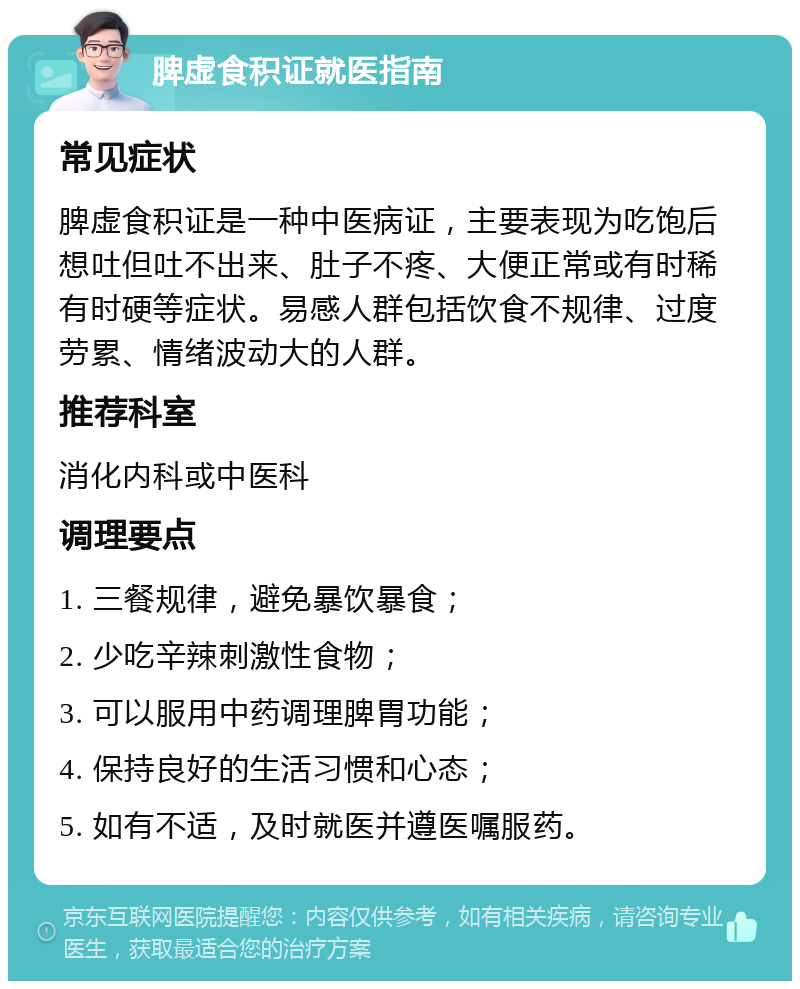 脾虚食积证就医指南 常见症状 脾虚食积证是一种中医病证，主要表现为吃饱后想吐但吐不出来、肚子不疼、大便正常或有时稀有时硬等症状。易感人群包括饮食不规律、过度劳累、情绪波动大的人群。 推荐科室 消化内科或中医科 调理要点 1. 三餐规律，避免暴饮暴食； 2. 少吃辛辣刺激性食物； 3. 可以服用中药调理脾胃功能； 4. 保持良好的生活习惯和心态； 5. 如有不适，及时就医并遵医嘱服药。