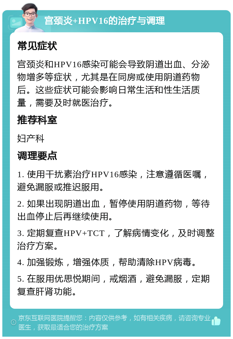 宫颈炎+HPV16的治疗与调理 常见症状 宫颈炎和HPV16感染可能会导致阴道出血、分泌物增多等症状，尤其是在同房或使用阴道药物后。这些症状可能会影响日常生活和性生活质量，需要及时就医治疗。 推荐科室 妇产科 调理要点 1. 使用干扰素治疗HPV16感染，注意遵循医嘱，避免漏服或推迟服用。 2. 如果出现阴道出血，暂停使用阴道药物，等待出血停止后再继续使用。 3. 定期复查HPV+TCT，了解病情变化，及时调整治疗方案。 4. 加强锻炼，增强体质，帮助清除HPV病毒。 5. 在服用优思悦期间，戒烟酒，避免漏服，定期复查肝肾功能。