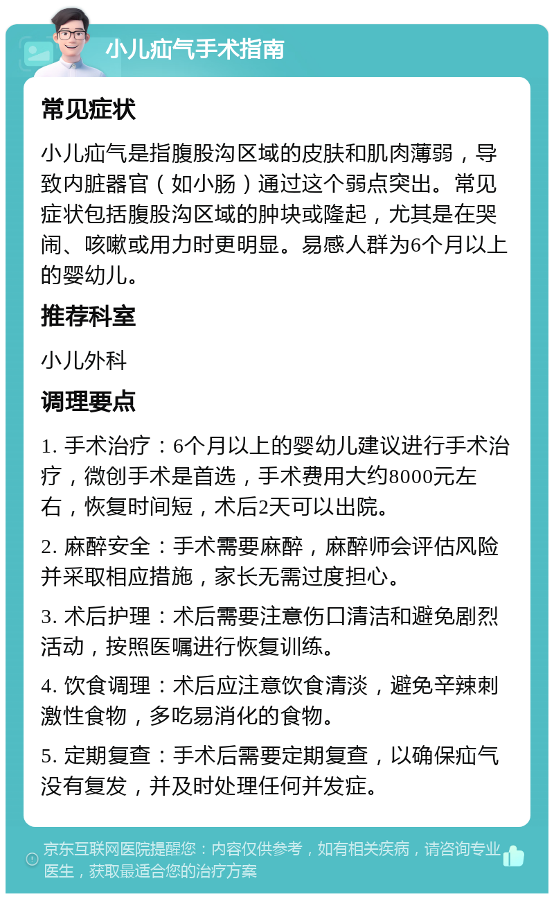 小儿疝气手术指南 常见症状 小儿疝气是指腹股沟区域的皮肤和肌肉薄弱，导致内脏器官（如小肠）通过这个弱点突出。常见症状包括腹股沟区域的肿块或隆起，尤其是在哭闹、咳嗽或用力时更明显。易感人群为6个月以上的婴幼儿。 推荐科室 小儿外科 调理要点 1. 手术治疗：6个月以上的婴幼儿建议进行手术治疗，微创手术是首选，手术费用大约8000元左右，恢复时间短，术后2天可以出院。 2. 麻醉安全：手术需要麻醉，麻醉师会评估风险并采取相应措施，家长无需过度担心。 3. 术后护理：术后需要注意伤口清洁和避免剧烈活动，按照医嘱进行恢复训练。 4. 饮食调理：术后应注意饮食清淡，避免辛辣刺激性食物，多吃易消化的食物。 5. 定期复查：手术后需要定期复查，以确保疝气没有复发，并及时处理任何并发症。