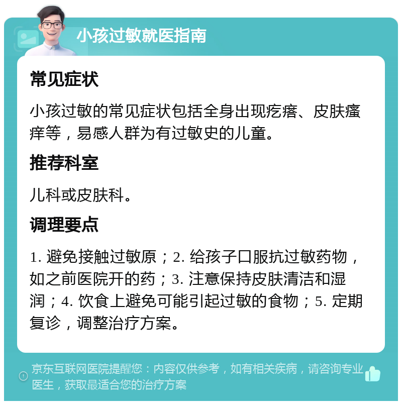 小孩过敏就医指南 常见症状 小孩过敏的常见症状包括全身出现疙瘩、皮肤瘙痒等，易感人群为有过敏史的儿童。 推荐科室 儿科或皮肤科。 调理要点 1. 避免接触过敏原；2. 给孩子口服抗过敏药物，如之前医院开的药；3. 注意保持皮肤清洁和湿润；4. 饮食上避免可能引起过敏的食物；5. 定期复诊，调整治疗方案。