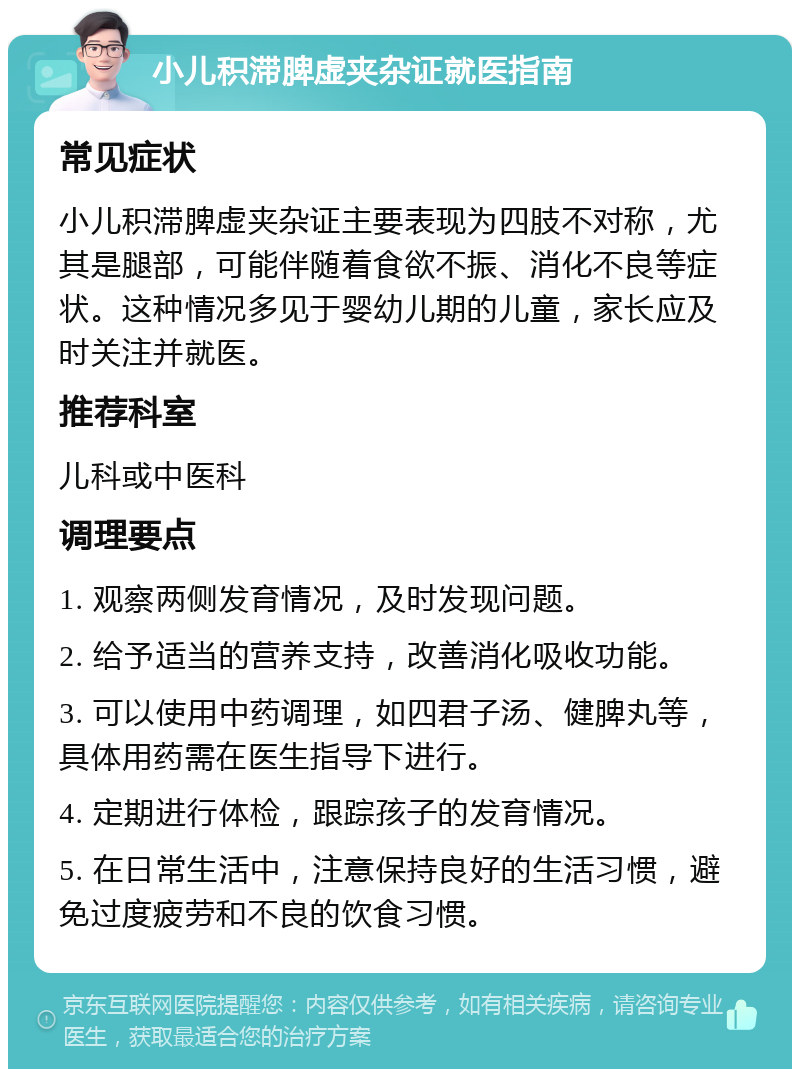 小儿积滞脾虚夹杂证就医指南 常见症状 小儿积滞脾虚夹杂证主要表现为四肢不对称，尤其是腿部，可能伴随着食欲不振、消化不良等症状。这种情况多见于婴幼儿期的儿童，家长应及时关注并就医。 推荐科室 儿科或中医科 调理要点 1. 观察两侧发育情况，及时发现问题。 2. 给予适当的营养支持，改善消化吸收功能。 3. 可以使用中药调理，如四君子汤、健脾丸等，具体用药需在医生指导下进行。 4. 定期进行体检，跟踪孩子的发育情况。 5. 在日常生活中，注意保持良好的生活习惯，避免过度疲劳和不良的饮食习惯。