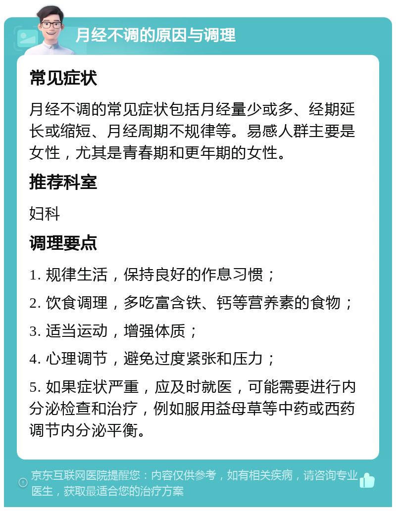 月经不调的原因与调理 常见症状 月经不调的常见症状包括月经量少或多、经期延长或缩短、月经周期不规律等。易感人群主要是女性，尤其是青春期和更年期的女性。 推荐科室 妇科 调理要点 1. 规律生活，保持良好的作息习惯； 2. 饮食调理，多吃富含铁、钙等营养素的食物； 3. 适当运动，增强体质； 4. 心理调节，避免过度紧张和压力； 5. 如果症状严重，应及时就医，可能需要进行内分泌检查和治疗，例如服用益母草等中药或西药调节内分泌平衡。