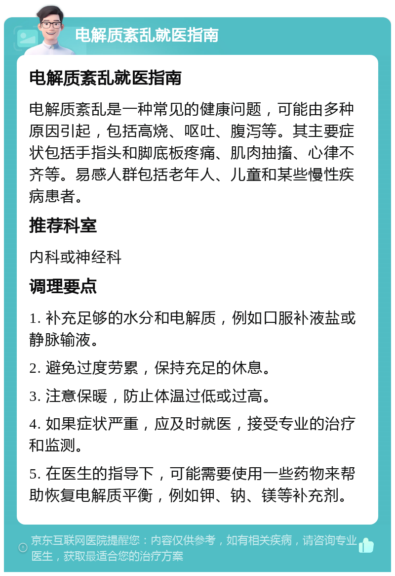 电解质紊乱就医指南 电解质紊乱就医指南 电解质紊乱是一种常见的健康问题，可能由多种原因引起，包括高烧、呕吐、腹泻等。其主要症状包括手指头和脚底板疼痛、肌肉抽搐、心律不齐等。易感人群包括老年人、儿童和某些慢性疾病患者。 推荐科室 内科或神经科 调理要点 1. 补充足够的水分和电解质，例如口服补液盐或静脉输液。 2. 避免过度劳累，保持充足的休息。 3. 注意保暖，防止体温过低或过高。 4. 如果症状严重，应及时就医，接受专业的治疗和监测。 5. 在医生的指导下，可能需要使用一些药物来帮助恢复电解质平衡，例如钾、钠、镁等补充剂。