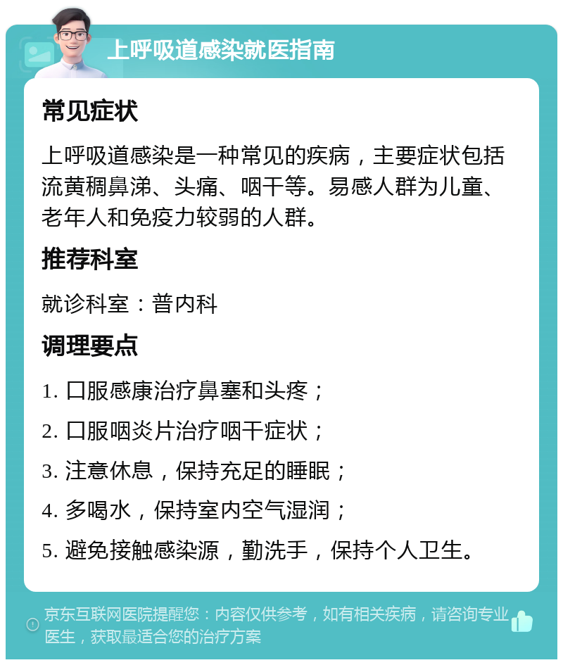 上呼吸道感染就医指南 常见症状 上呼吸道感染是一种常见的疾病，主要症状包括流黄稠鼻涕、头痛、咽干等。易感人群为儿童、老年人和免疫力较弱的人群。 推荐科室 就诊科室：普内科 调理要点 1. 口服感康治疗鼻塞和头疼； 2. 口服咽炎片治疗咽干症状； 3. 注意休息，保持充足的睡眠； 4. 多喝水，保持室内空气湿润； 5. 避免接触感染源，勤洗手，保持个人卫生。