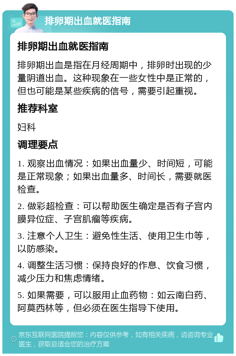 排卵期出血就医指南 排卵期出血就医指南 排卵期出血是指在月经周期中，排卵时出现的少量阴道出血。这种现象在一些女性中是正常的，但也可能是某些疾病的信号，需要引起重视。 推荐科室 妇科 调理要点 1. 观察出血情况：如果出血量少、时间短，可能是正常现象；如果出血量多、时间长，需要就医检查。 2. 做彩超检查：可以帮助医生确定是否有子宫内膜异位症、子宫肌瘤等疾病。 3. 注意个人卫生：避免性生活、使用卫生巾等，以防感染。 4. 调整生活习惯：保持良好的作息、饮食习惯，减少压力和焦虑情绪。 5. 如果需要，可以服用止血药物：如云南白药、阿莫西林等，但必须在医生指导下使用。