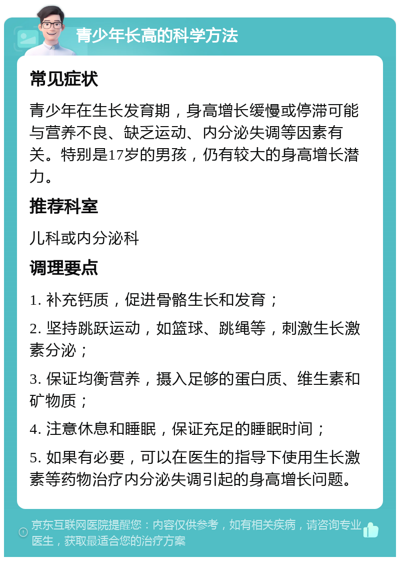 青少年长高的科学方法 常见症状 青少年在生长发育期，身高增长缓慢或停滞可能与营养不良、缺乏运动、内分泌失调等因素有关。特别是17岁的男孩，仍有较大的身高增长潜力。 推荐科室 儿科或内分泌科 调理要点 1. 补充钙质，促进骨骼生长和发育； 2. 坚持跳跃运动，如篮球、跳绳等，刺激生长激素分泌； 3. 保证均衡营养，摄入足够的蛋白质、维生素和矿物质； 4. 注意休息和睡眠，保证充足的睡眠时间； 5. 如果有必要，可以在医生的指导下使用生长激素等药物治疗内分泌失调引起的身高增长问题。