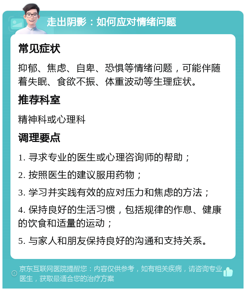 走出阴影：如何应对情绪问题 常见症状 抑郁、焦虑、自卑、恐惧等情绪问题，可能伴随着失眠、食欲不振、体重波动等生理症状。 推荐科室 精神科或心理科 调理要点 1. 寻求专业的医生或心理咨询师的帮助； 2. 按照医生的建议服用药物； 3. 学习并实践有效的应对压力和焦虑的方法； 4. 保持良好的生活习惯，包括规律的作息、健康的饮食和适量的运动； 5. 与家人和朋友保持良好的沟通和支持关系。