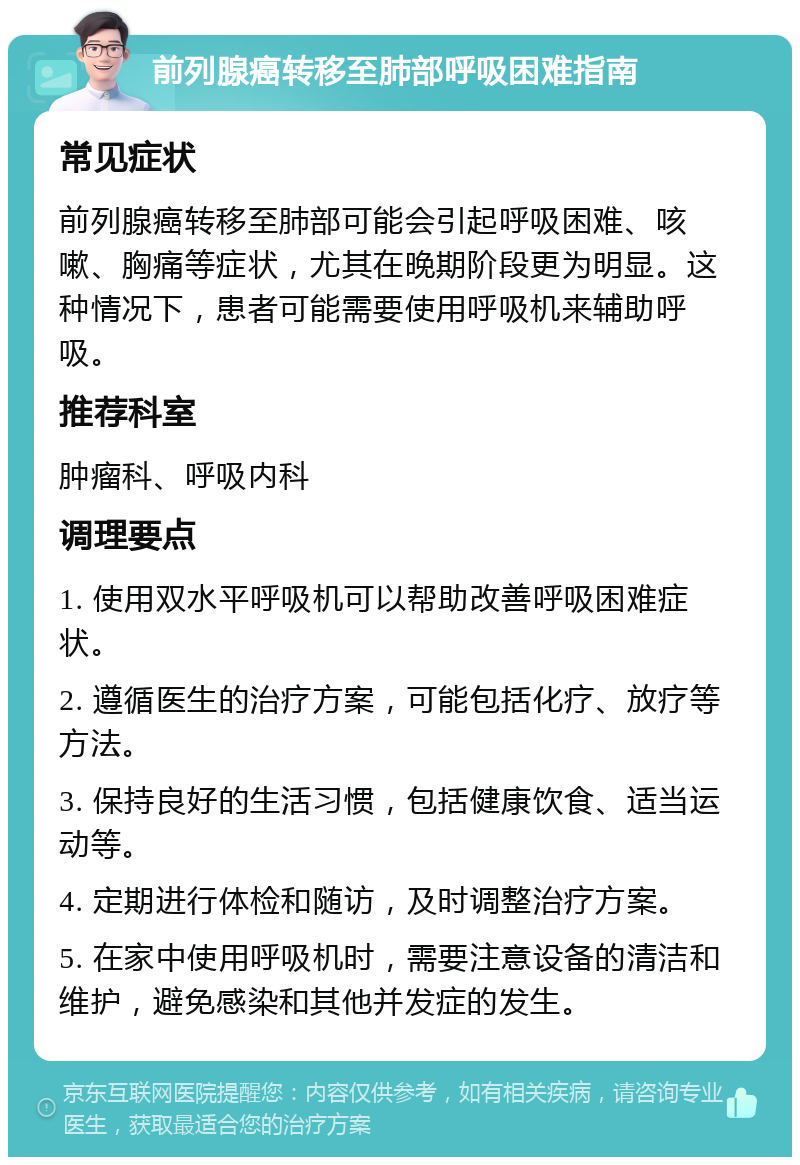 前列腺癌转移至肺部呼吸困难指南 常见症状 前列腺癌转移至肺部可能会引起呼吸困难、咳嗽、胸痛等症状，尤其在晚期阶段更为明显。这种情况下，患者可能需要使用呼吸机来辅助呼吸。 推荐科室 肿瘤科、呼吸内科 调理要点 1. 使用双水平呼吸机可以帮助改善呼吸困难症状。 2. 遵循医生的治疗方案，可能包括化疗、放疗等方法。 3. 保持良好的生活习惯，包括健康饮食、适当运动等。 4. 定期进行体检和随访，及时调整治疗方案。 5. 在家中使用呼吸机时，需要注意设备的清洁和维护，避免感染和其他并发症的发生。