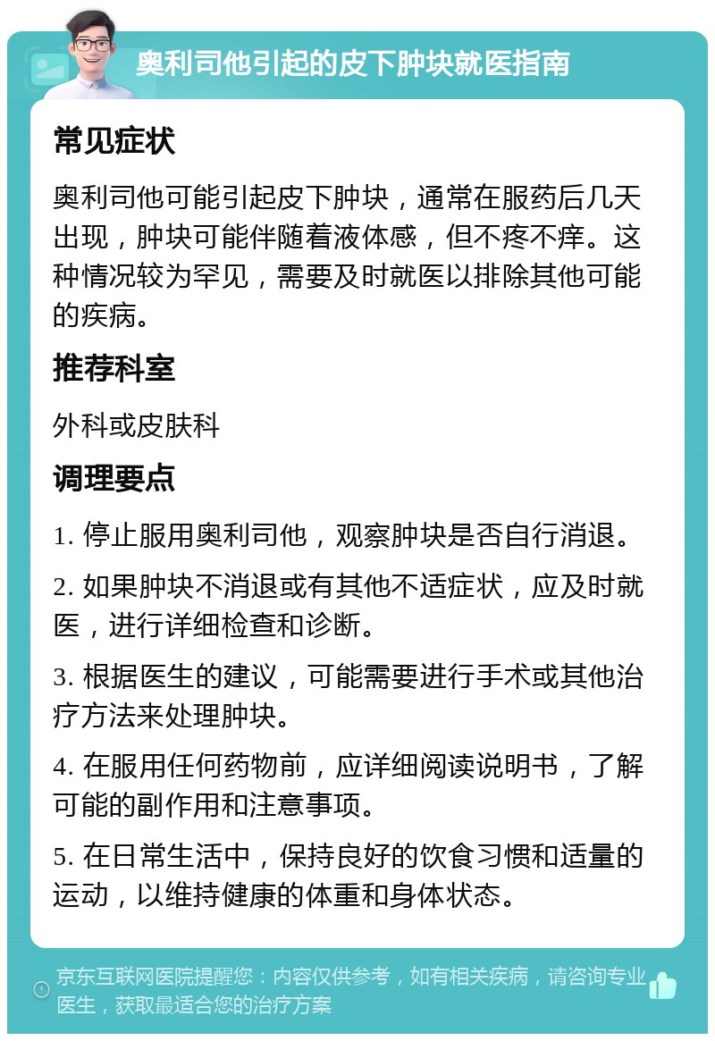 奥利司他引起的皮下肿块就医指南 常见症状 奥利司他可能引起皮下肿块，通常在服药后几天出现，肿块可能伴随着液体感，但不疼不痒。这种情况较为罕见，需要及时就医以排除其他可能的疾病。 推荐科室 外科或皮肤科 调理要点 1. 停止服用奥利司他，观察肿块是否自行消退。 2. 如果肿块不消退或有其他不适症状，应及时就医，进行详细检查和诊断。 3. 根据医生的建议，可能需要进行手术或其他治疗方法来处理肿块。 4. 在服用任何药物前，应详细阅读说明书，了解可能的副作用和注意事项。 5. 在日常生活中，保持良好的饮食习惯和适量的运动，以维持健康的体重和身体状态。