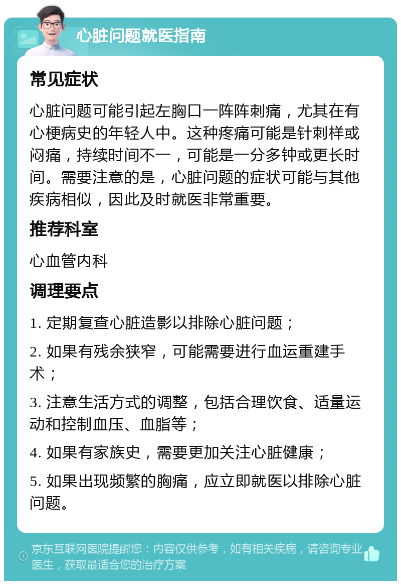 心脏问题就医指南 常见症状 心脏问题可能引起左胸口一阵阵刺痛，尤其在有心梗病史的年轻人中。这种疼痛可能是针刺样或闷痛，持续时间不一，可能是一分多钟或更长时间。需要注意的是，心脏问题的症状可能与其他疾病相似，因此及时就医非常重要。 推荐科室 心血管内科 调理要点 1. 定期复查心脏造影以排除心脏问题； 2. 如果有残余狭窄，可能需要进行血运重建手术； 3. 注意生活方式的调整，包括合理饮食、适量运动和控制血压、血脂等； 4. 如果有家族史，需要更加关注心脏健康； 5. 如果出现频繁的胸痛，应立即就医以排除心脏问题。