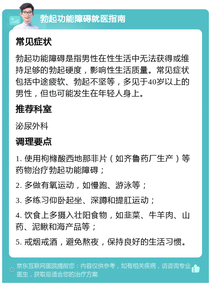 勃起功能障碍就医指南 常见症状 勃起功能障碍是指男性在性生活中无法获得或维持足够的勃起硬度，影响性生活质量。常见症状包括中途疲软、勃起不坚等，多见于40岁以上的男性，但也可能发生在年轻人身上。 推荐科室 泌尿外科 调理要点 1. 使用枸橼酸西地那非片（如齐鲁药厂生产）等药物治疗勃起功能障碍； 2. 多做有氧运动，如慢跑、游泳等； 3. 多练习仰卧起坐、深蹲和提肛运动； 4. 饮食上多摄入壮阳食物，如韭菜、牛羊肉、山药、泥鳅和海产品等； 5. 戒烟戒酒，避免熬夜，保持良好的生活习惯。