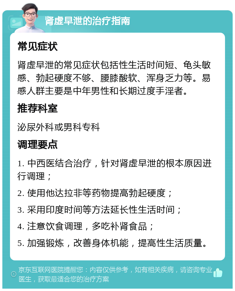 肾虚早泄的治疗指南 常见症状 肾虚早泄的常见症状包括性生活时间短、龟头敏感、勃起硬度不够、腰膝酸软、浑身乏力等。易感人群主要是中年男性和长期过度手淫者。 推荐科室 泌尿外科或男科专科 调理要点 1. 中西医结合治疗，针对肾虚早泄的根本原因进行调理； 2. 使用他达拉非等药物提高勃起硬度； 3. 采用印度时间等方法延长性生活时间； 4. 注意饮食调理，多吃补肾食品； 5. 加强锻炼，改善身体机能，提高性生活质量。