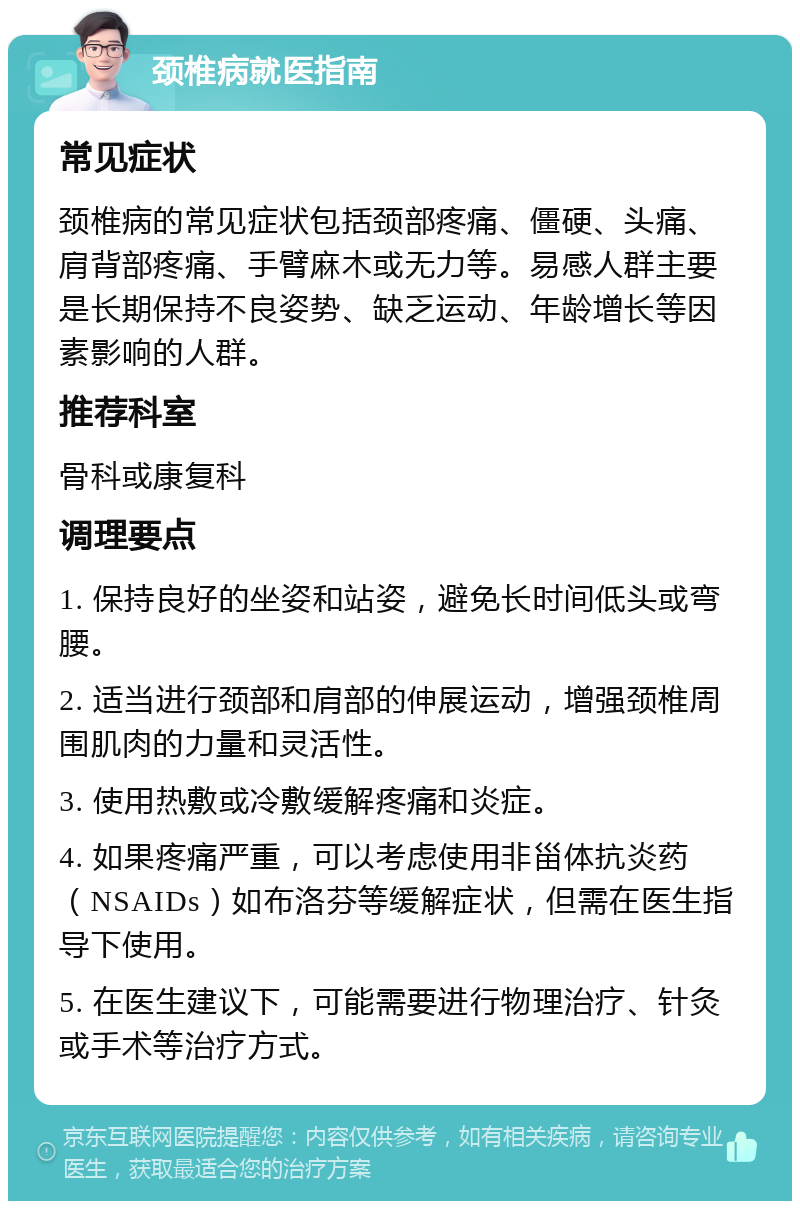 颈椎病就医指南 常见症状 颈椎病的常见症状包括颈部疼痛、僵硬、头痛、肩背部疼痛、手臂麻木或无力等。易感人群主要是长期保持不良姿势、缺乏运动、年龄增长等因素影响的人群。 推荐科室 骨科或康复科 调理要点 1. 保持良好的坐姿和站姿，避免长时间低头或弯腰。 2. 适当进行颈部和肩部的伸展运动，增强颈椎周围肌肉的力量和灵活性。 3. 使用热敷或冷敷缓解疼痛和炎症。 4. 如果疼痛严重，可以考虑使用非甾体抗炎药（NSAIDs）如布洛芬等缓解症状，但需在医生指导下使用。 5. 在医生建议下，可能需要进行物理治疗、针灸或手术等治疗方式。