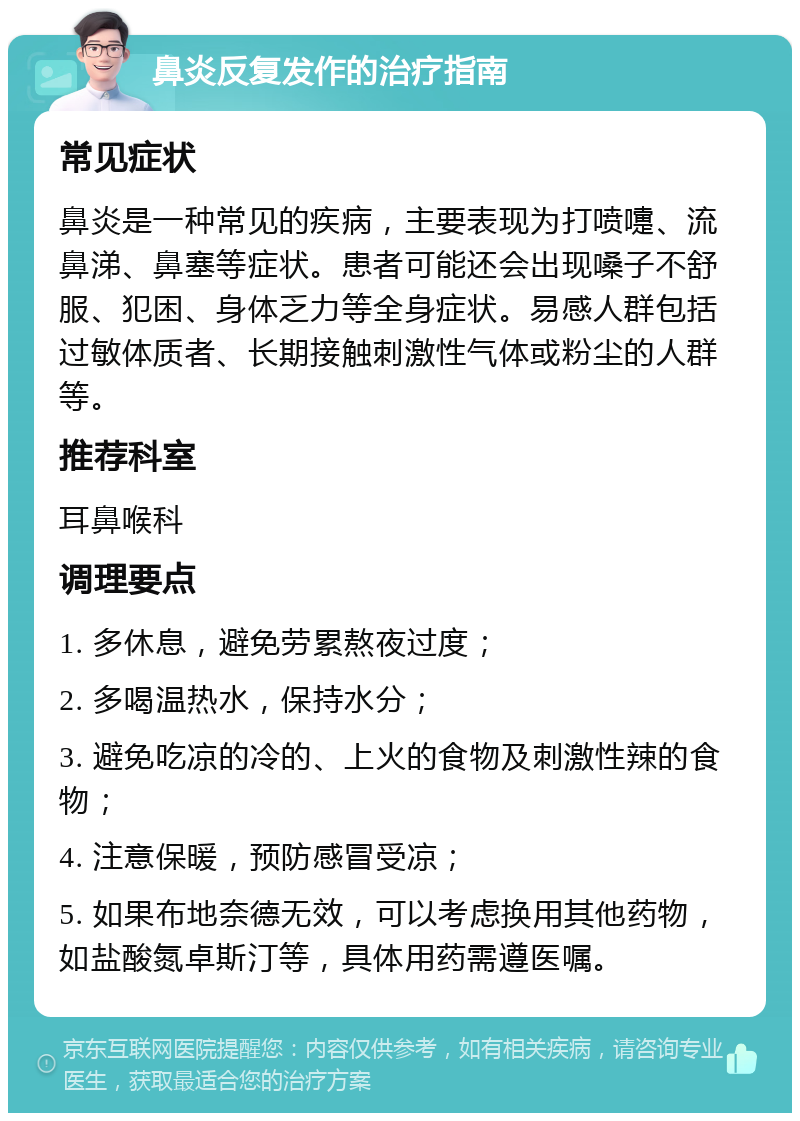 鼻炎反复发作的治疗指南 常见症状 鼻炎是一种常见的疾病，主要表现为打喷嚏、流鼻涕、鼻塞等症状。患者可能还会出现嗓子不舒服、犯困、身体乏力等全身症状。易感人群包括过敏体质者、长期接触刺激性气体或粉尘的人群等。 推荐科室 耳鼻喉科 调理要点 1. 多休息，避免劳累熬夜过度； 2. 多喝温热水，保持水分； 3. 避免吃凉的冷的、上火的食物及刺激性辣的食物； 4. 注意保暖，预防感冒受凉； 5. 如果布地奈德无效，可以考虑换用其他药物，如盐酸氮卓斯汀等，具体用药需遵医嘱。