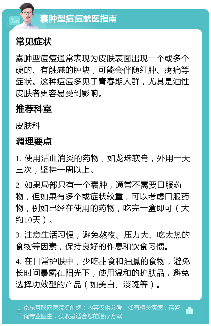 囊肿型痘痘就医指南 常见症状 囊肿型痘痘通常表现为皮肤表面出现一个或多个硬的、有触感的肿块，可能会伴随红肿、疼痛等症状。这种痘痘多见于青春期人群，尤其是油性皮肤者更容易受到影响。 推荐科室 皮肤科 调理要点 1. 使用活血消炎的药物，如龙珠软膏，外用一天三次，坚持一周以上。 2. 如果局部只有一个囊肿，通常不需要口服药物，但如果有多个或症状较重，可以考虑口服药物，例如已经在使用的药物，吃完一盒即可（大约10天）。 3. 注意生活习惯，避免熬夜、压力大、吃太热的食物等因素，保持良好的作息和饮食习惯。 4. 在日常护肤中，少吃甜食和油腻的食物，避免长时间暴露在阳光下，使用温和的护肤品，避免选择功效型的产品（如美白、淡斑等）。