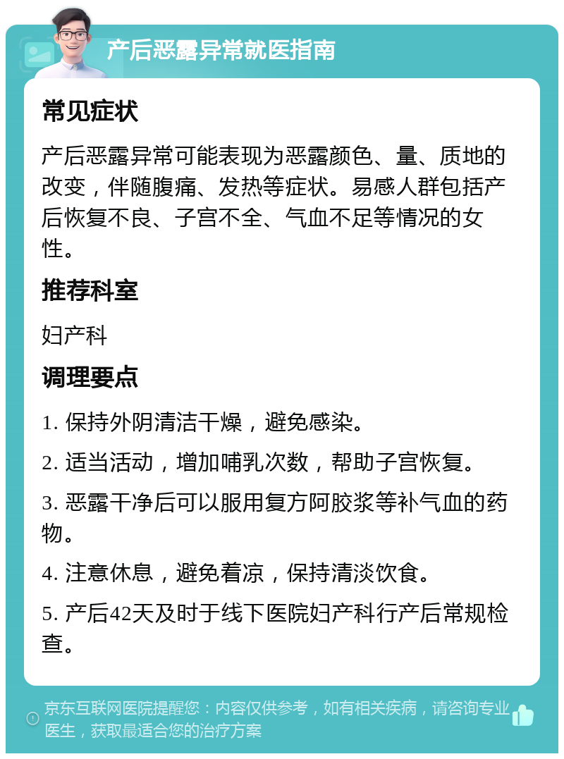 产后恶露异常就医指南 常见症状 产后恶露异常可能表现为恶露颜色、量、质地的改变，伴随腹痛、发热等症状。易感人群包括产后恢复不良、子宫不全、气血不足等情况的女性。 推荐科室 妇产科 调理要点 1. 保持外阴清洁干燥，避免感染。 2. 适当活动，增加哺乳次数，帮助子宫恢复。 3. 恶露干净后可以服用复方阿胶浆等补气血的药物。 4. 注意休息，避免着凉，保持清淡饮食。 5. 产后42天及时于线下医院妇产科行产后常规检查。