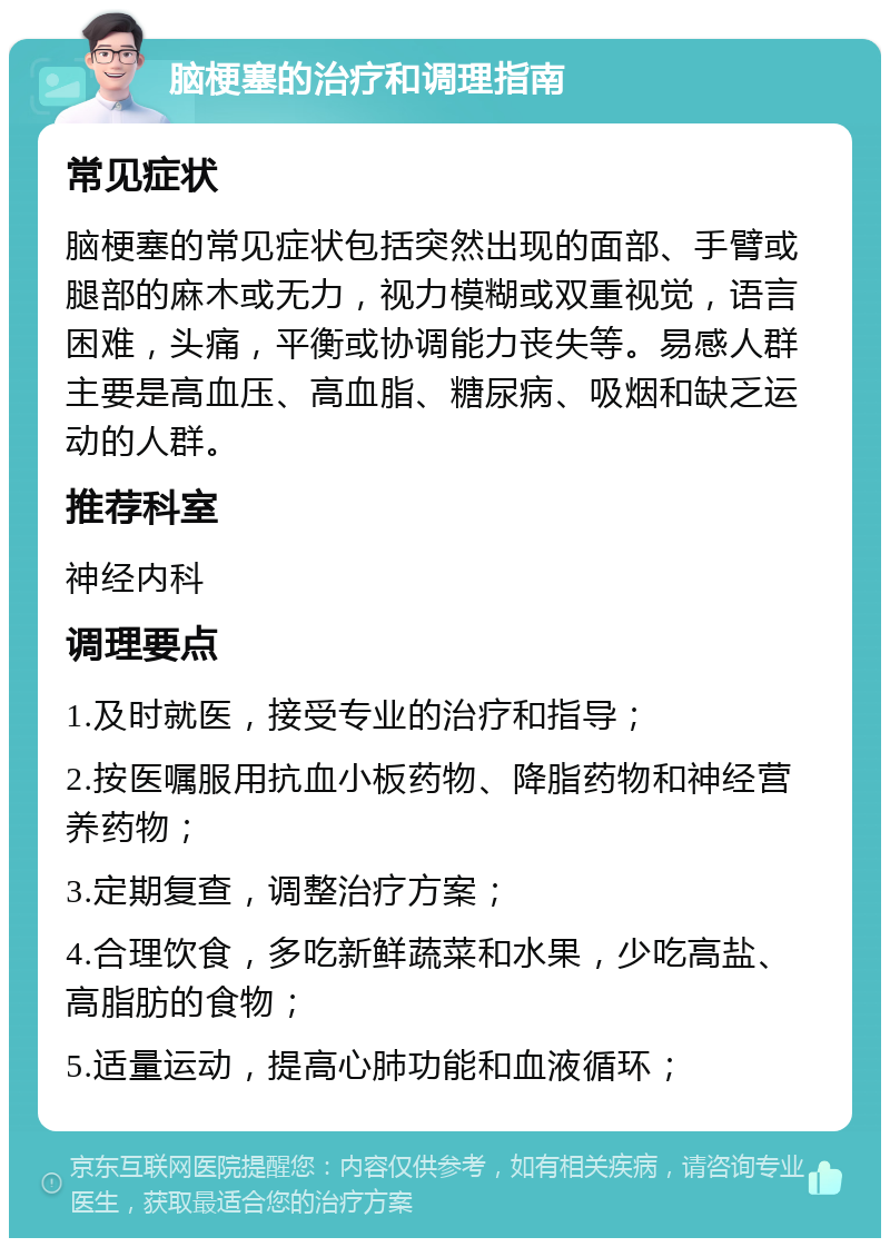 脑梗塞的治疗和调理指南 常见症状 脑梗塞的常见症状包括突然出现的面部、手臂或腿部的麻木或无力，视力模糊或双重视觉，语言困难，头痛，平衡或协调能力丧失等。易感人群主要是高血压、高血脂、糖尿病、吸烟和缺乏运动的人群。 推荐科室 神经内科 调理要点 1.及时就医，接受专业的治疗和指导； 2.按医嘱服用抗血小板药物、降脂药物和神经营养药物； 3.定期复查，调整治疗方案； 4.合理饮食，多吃新鲜蔬菜和水果，少吃高盐、高脂肪的食物； 5.适量运动，提高心肺功能和血液循环；