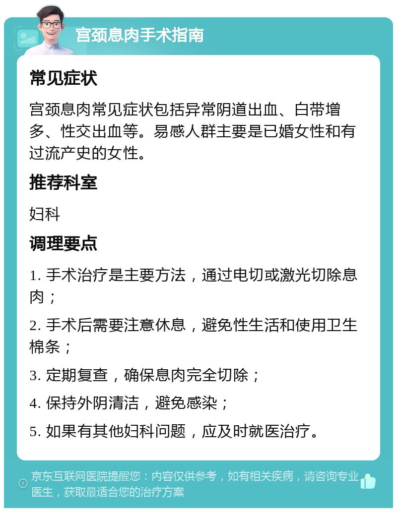 宫颈息肉手术指南 常见症状 宫颈息肉常见症状包括异常阴道出血、白带增多、性交出血等。易感人群主要是已婚女性和有过流产史的女性。 推荐科室 妇科 调理要点 1. 手术治疗是主要方法，通过电切或激光切除息肉； 2. 手术后需要注意休息，避免性生活和使用卫生棉条； 3. 定期复查，确保息肉完全切除； 4. 保持外阴清洁，避免感染； 5. 如果有其他妇科问题，应及时就医治疗。