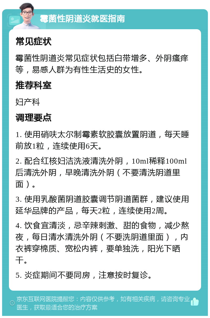 霉菌性阴道炎就医指南 常见症状 霉菌性阴道炎常见症状包括白带增多、外阴瘙痒等，易感人群为有性生活史的女性。 推荐科室 妇产科 调理要点 1. 使用硝呋太尔制霉素软胶囊放置阴道，每天睡前放1粒，连续使用6天。 2. 配合红核妇洁洗液清洗外阴，10ml稀释100ml后清洗外阴，早晚清洗外阴（不要清洗阴道里面）。 3. 使用乳酸菌阴道胶囊调节阴道菌群，建议使用延华品牌的产品，每天2粒，连续使用2周。 4. 饮食宜清淡，忌辛辣刺激、甜的食物，减少熬夜，每日清水清洗外阴（不要洗阴道里面），内衣裤穿棉质、宽松内裤，要单独洗，阳光下晒干。 5. 炎症期间不要同房，注意按时复诊。