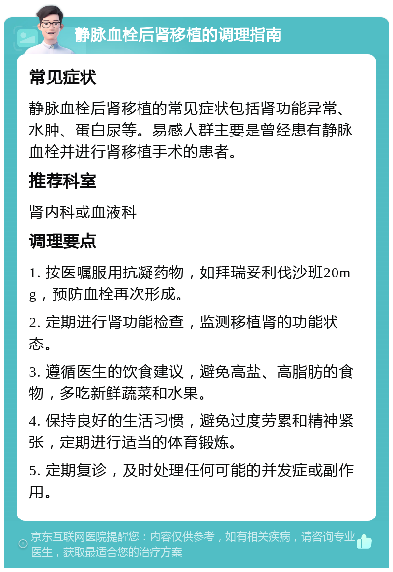 静脉血栓后肾移植的调理指南 常见症状 静脉血栓后肾移植的常见症状包括肾功能异常、水肿、蛋白尿等。易感人群主要是曾经患有静脉血栓并进行肾移植手术的患者。 推荐科室 肾内科或血液科 调理要点 1. 按医嘱服用抗凝药物，如拜瑞妥利伐沙班20mg，预防血栓再次形成。 2. 定期进行肾功能检查，监测移植肾的功能状态。 3. 遵循医生的饮食建议，避免高盐、高脂肪的食物，多吃新鲜蔬菜和水果。 4. 保持良好的生活习惯，避免过度劳累和精神紧张，定期进行适当的体育锻炼。 5. 定期复诊，及时处理任何可能的并发症或副作用。