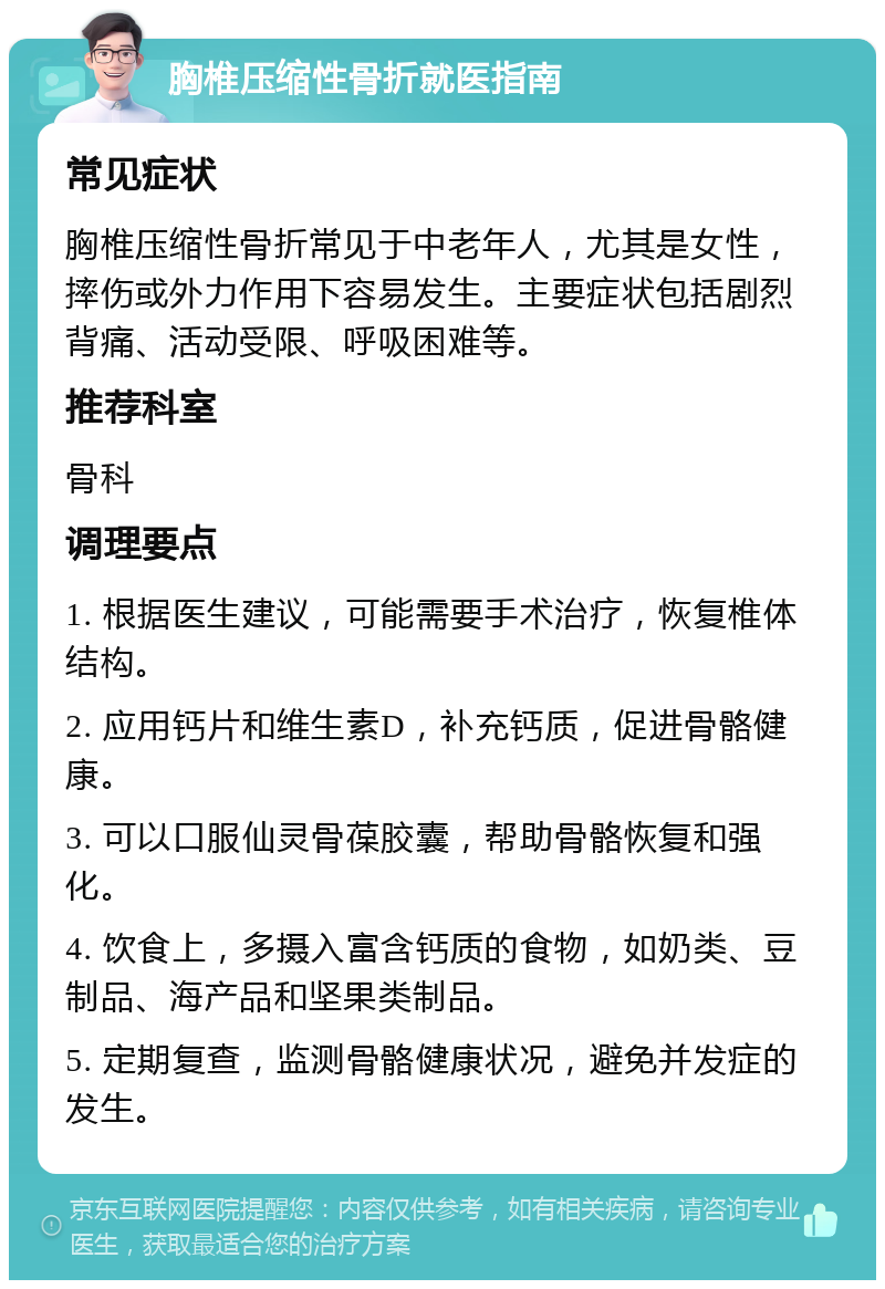 胸椎压缩性骨折就医指南 常见症状 胸椎压缩性骨折常见于中老年人，尤其是女性，摔伤或外力作用下容易发生。主要症状包括剧烈背痛、活动受限、呼吸困难等。 推荐科室 骨科 调理要点 1. 根据医生建议，可能需要手术治疗，恢复椎体结构。 2. 应用钙片和维生素D，补充钙质，促进骨骼健康。 3. 可以口服仙灵骨葆胶囊，帮助骨骼恢复和强化。 4. 饮食上，多摄入富含钙质的食物，如奶类、豆制品、海产品和坚果类制品。 5. 定期复查，监测骨骼健康状况，避免并发症的发生。