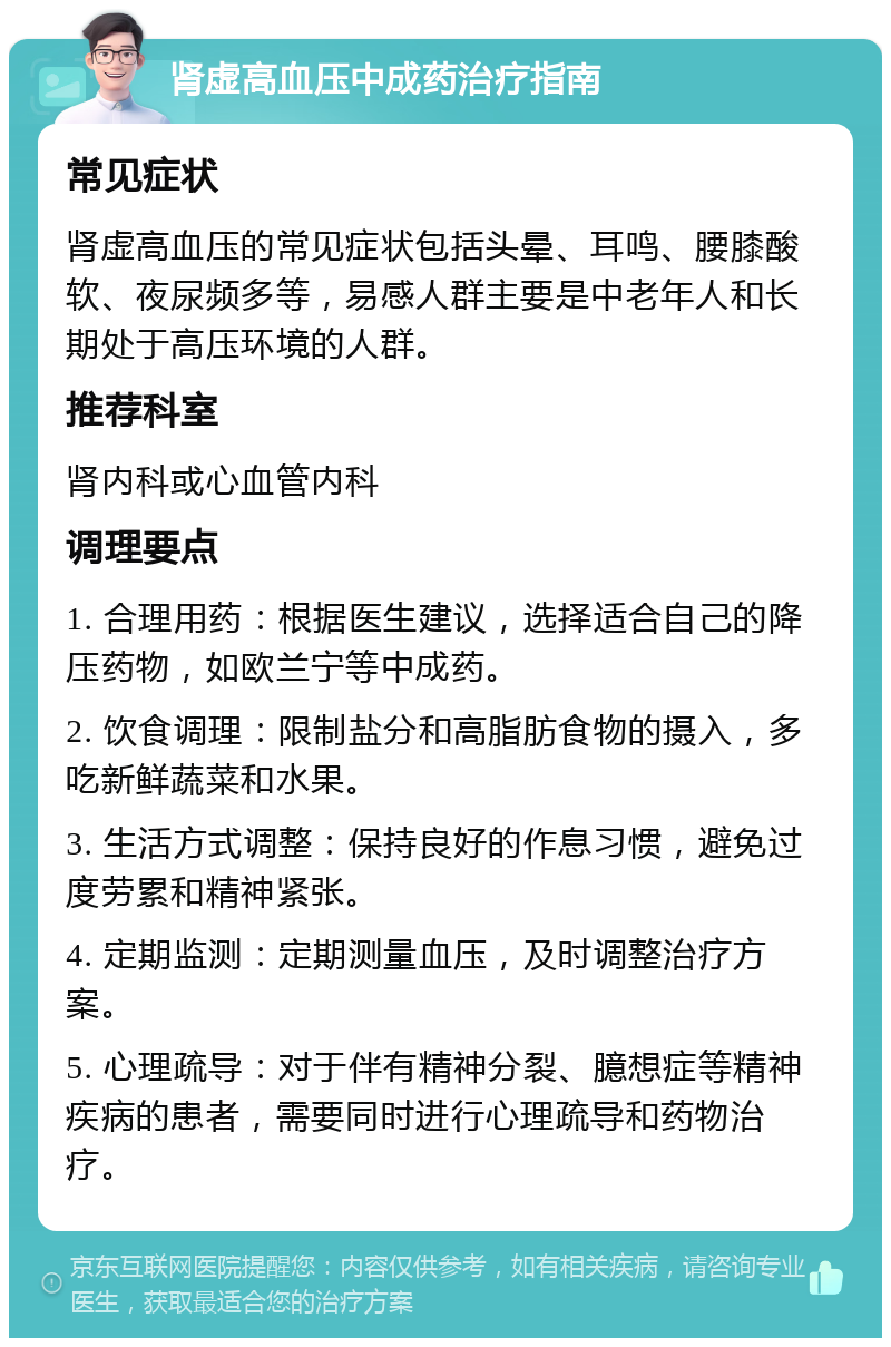 肾虚高血压中成药治疗指南 常见症状 肾虚高血压的常见症状包括头晕、耳鸣、腰膝酸软、夜尿频多等，易感人群主要是中老年人和长期处于高压环境的人群。 推荐科室 肾内科或心血管内科 调理要点 1. 合理用药：根据医生建议，选择适合自己的降压药物，如欧兰宁等中成药。 2. 饮食调理：限制盐分和高脂肪食物的摄入，多吃新鲜蔬菜和水果。 3. 生活方式调整：保持良好的作息习惯，避免过度劳累和精神紧张。 4. 定期监测：定期测量血压，及时调整治疗方案。 5. 心理疏导：对于伴有精神分裂、臆想症等精神疾病的患者，需要同时进行心理疏导和药物治疗。