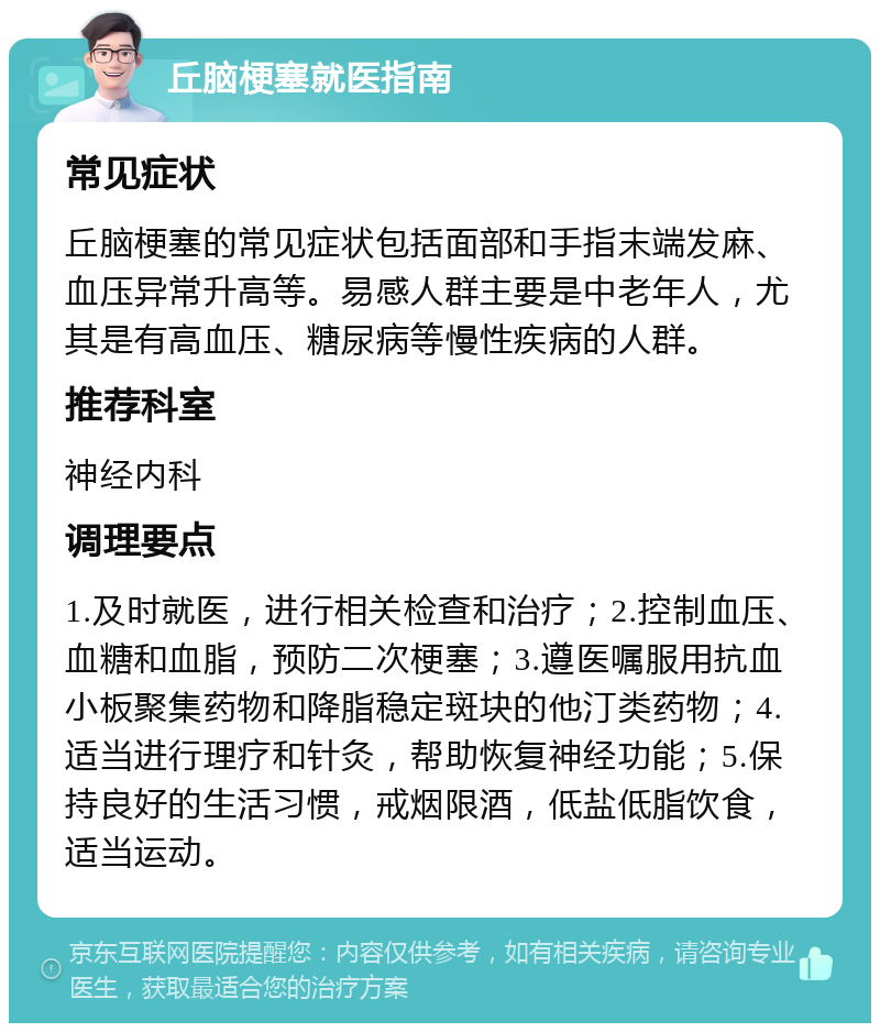 丘脑梗塞就医指南 常见症状 丘脑梗塞的常见症状包括面部和手指末端发麻、血压异常升高等。易感人群主要是中老年人，尤其是有高血压、糖尿病等慢性疾病的人群。 推荐科室 神经内科 调理要点 1.及时就医，进行相关检查和治疗；2.控制血压、血糖和血脂，预防二次梗塞；3.遵医嘱服用抗血小板聚集药物和降脂稳定斑块的他汀类药物；4.适当进行理疗和针灸，帮助恢复神经功能；5.保持良好的生活习惯，戒烟限酒，低盐低脂饮食，适当运动。