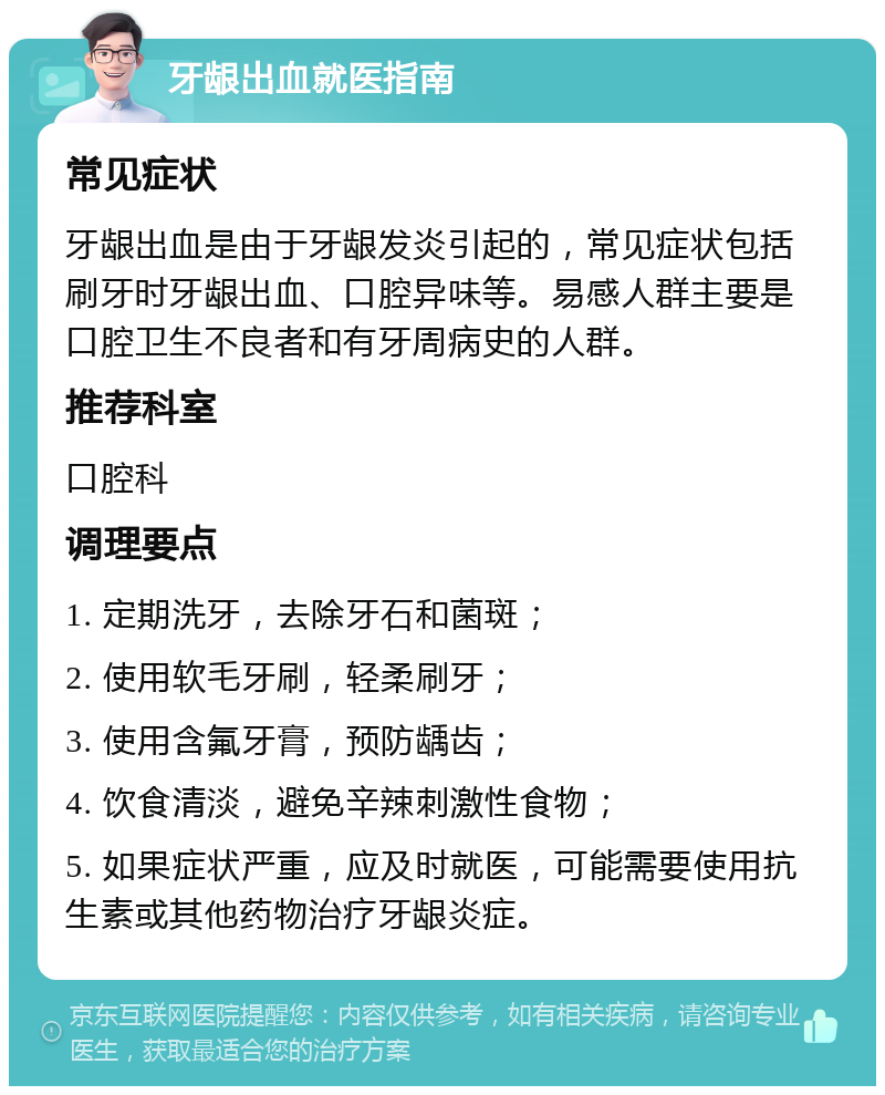 牙龈出血就医指南 常见症状 牙龈出血是由于牙龈发炎引起的，常见症状包括刷牙时牙龈出血、口腔异味等。易感人群主要是口腔卫生不良者和有牙周病史的人群。 推荐科室 口腔科 调理要点 1. 定期洗牙，去除牙石和菌斑； 2. 使用软毛牙刷，轻柔刷牙； 3. 使用含氟牙膏，预防龋齿； 4. 饮食清淡，避免辛辣刺激性食物； 5. 如果症状严重，应及时就医，可能需要使用抗生素或其他药物治疗牙龈炎症。