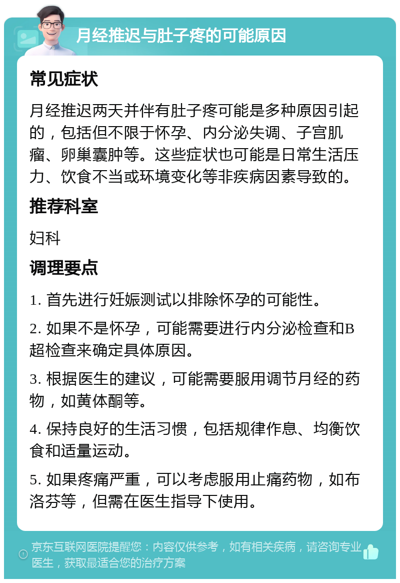 月经推迟与肚子疼的可能原因 常见症状 月经推迟两天并伴有肚子疼可能是多种原因引起的，包括但不限于怀孕、内分泌失调、子宫肌瘤、卵巢囊肿等。这些症状也可能是日常生活压力、饮食不当或环境变化等非疾病因素导致的。 推荐科室 妇科 调理要点 1. 首先进行妊娠测试以排除怀孕的可能性。 2. 如果不是怀孕，可能需要进行内分泌检查和B超检查来确定具体原因。 3. 根据医生的建议，可能需要服用调节月经的药物，如黄体酮等。 4. 保持良好的生活习惯，包括规律作息、均衡饮食和适量运动。 5. 如果疼痛严重，可以考虑服用止痛药物，如布洛芬等，但需在医生指导下使用。