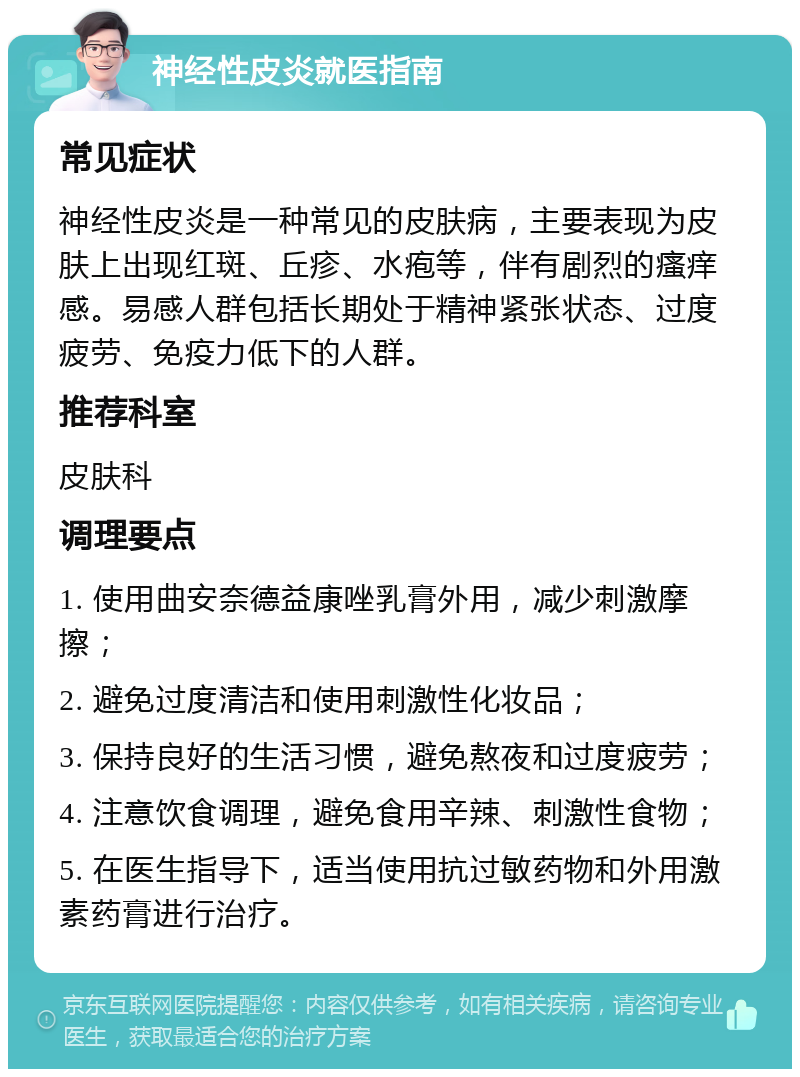 神经性皮炎就医指南 常见症状 神经性皮炎是一种常见的皮肤病，主要表现为皮肤上出现红斑、丘疹、水疱等，伴有剧烈的瘙痒感。易感人群包括长期处于精神紧张状态、过度疲劳、免疫力低下的人群。 推荐科室 皮肤科 调理要点 1. 使用曲安奈德益康唑乳膏外用，减少刺激摩擦； 2. 避免过度清洁和使用刺激性化妆品； 3. 保持良好的生活习惯，避免熬夜和过度疲劳； 4. 注意饮食调理，避免食用辛辣、刺激性食物； 5. 在医生指导下，适当使用抗过敏药物和外用激素药膏进行治疗。