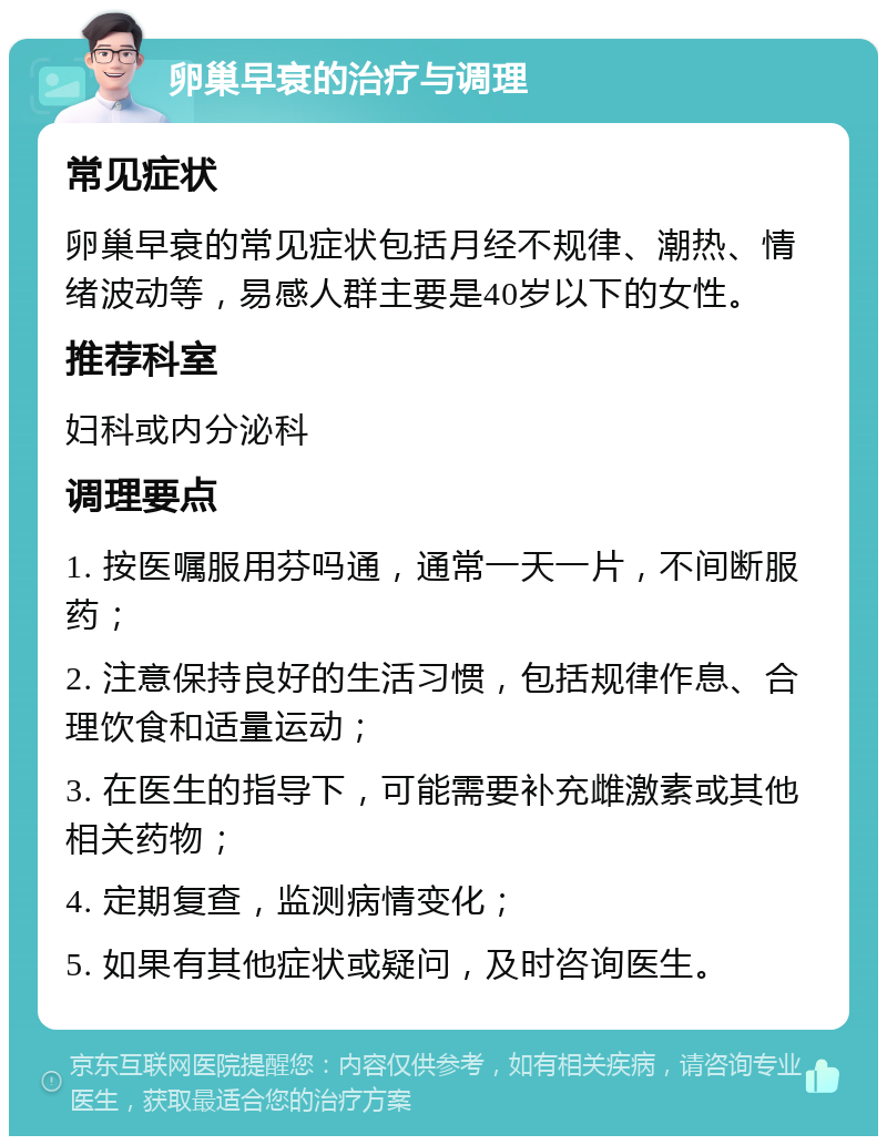 卵巢早衰的治疗与调理 常见症状 卵巢早衰的常见症状包括月经不规律、潮热、情绪波动等，易感人群主要是40岁以下的女性。 推荐科室 妇科或内分泌科 调理要点 1. 按医嘱服用芬吗通，通常一天一片，不间断服药； 2. 注意保持良好的生活习惯，包括规律作息、合理饮食和适量运动； 3. 在医生的指导下，可能需要补充雌激素或其他相关药物； 4. 定期复查，监测病情变化； 5. 如果有其他症状或疑问，及时咨询医生。