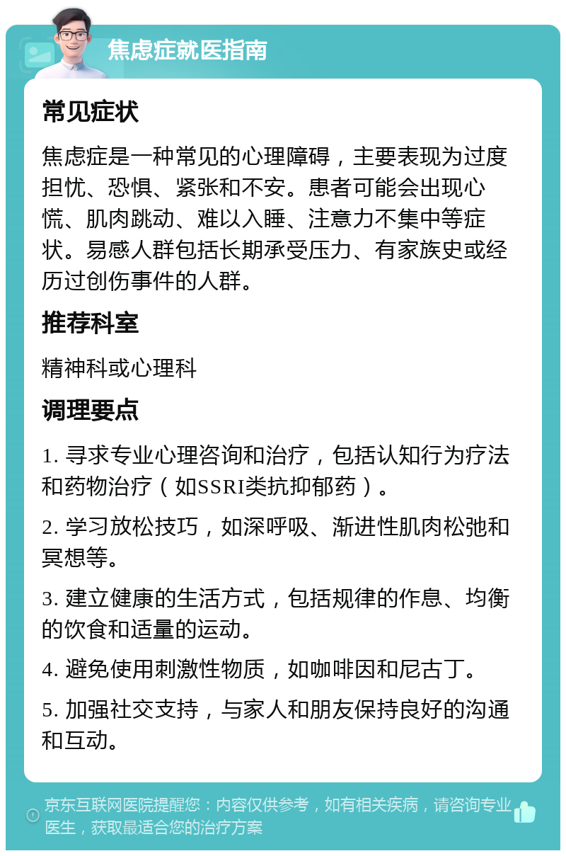 焦虑症就医指南 常见症状 焦虑症是一种常见的心理障碍，主要表现为过度担忧、恐惧、紧张和不安。患者可能会出现心慌、肌肉跳动、难以入睡、注意力不集中等症状。易感人群包括长期承受压力、有家族史或经历过创伤事件的人群。 推荐科室 精神科或心理科 调理要点 1. 寻求专业心理咨询和治疗，包括认知行为疗法和药物治疗（如SSRI类抗抑郁药）。 2. 学习放松技巧，如深呼吸、渐进性肌肉松弛和冥想等。 3. 建立健康的生活方式，包括规律的作息、均衡的饮食和适量的运动。 4. 避免使用刺激性物质，如咖啡因和尼古丁。 5. 加强社交支持，与家人和朋友保持良好的沟通和互动。