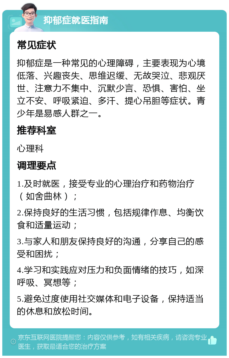 抑郁症就医指南 常见症状 抑郁症是一种常见的心理障碍，主要表现为心境低落、兴趣丧失、思维迟缓、无故哭泣、悲观厌世、注意力不集中、沉默少言、恐惧、害怕、坐立不安、呼吸紧迫、多汗、提心吊胆等症状。青少年是易感人群之一。 推荐科室 心理科 调理要点 1.及时就医，接受专业的心理治疗和药物治疗（如舍曲林）； 2.保持良好的生活习惯，包括规律作息、均衡饮食和适量运动； 3.与家人和朋友保持良好的沟通，分享自己的感受和困扰； 4.学习和实践应对压力和负面情绪的技巧，如深呼吸、冥想等； 5.避免过度使用社交媒体和电子设备，保持适当的休息和放松时间。