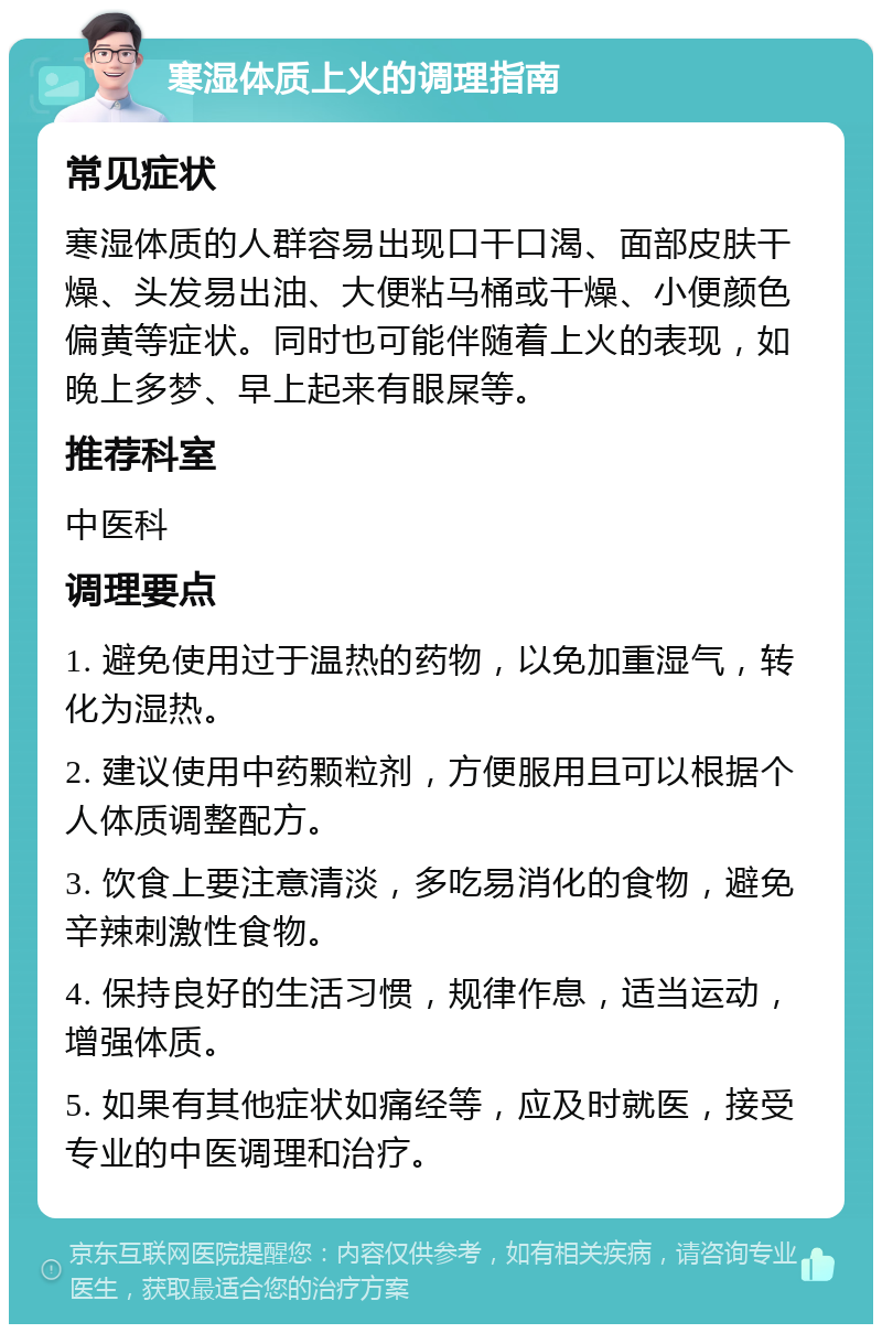 寒湿体质上火的调理指南 常见症状 寒湿体质的人群容易出现口干口渴、面部皮肤干燥、头发易出油、大便粘马桶或干燥、小便颜色偏黄等症状。同时也可能伴随着上火的表现，如晚上多梦、早上起来有眼屎等。 推荐科室 中医科 调理要点 1. 避免使用过于温热的药物，以免加重湿气，转化为湿热。 2. 建议使用中药颗粒剂，方便服用且可以根据个人体质调整配方。 3. 饮食上要注意清淡，多吃易消化的食物，避免辛辣刺激性食物。 4. 保持良好的生活习惯，规律作息，适当运动，增强体质。 5. 如果有其他症状如痛经等，应及时就医，接受专业的中医调理和治疗。