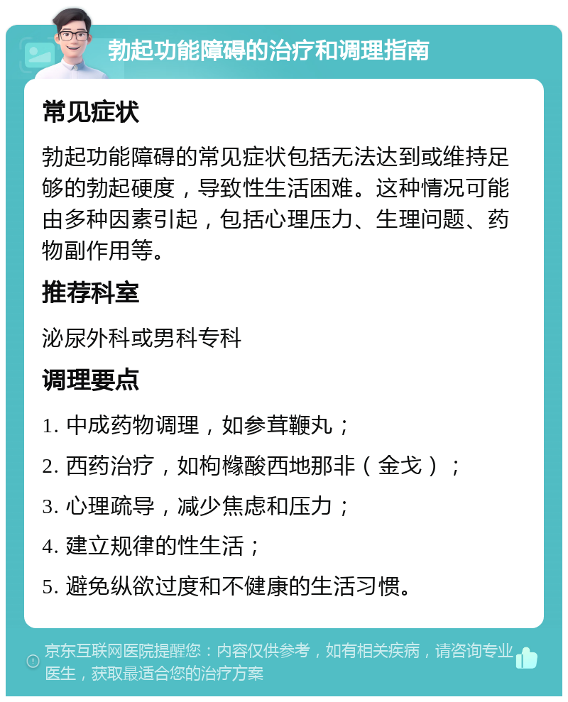 勃起功能障碍的治疗和调理指南 常见症状 勃起功能障碍的常见症状包括无法达到或维持足够的勃起硬度，导致性生活困难。这种情况可能由多种因素引起，包括心理压力、生理问题、药物副作用等。 推荐科室 泌尿外科或男科专科 调理要点 1. 中成药物调理，如参茸鞭丸； 2. 西药治疗，如枸橼酸西地那非（金戈）； 3. 心理疏导，减少焦虑和压力； 4. 建立规律的性生活； 5. 避免纵欲过度和不健康的生活习惯。