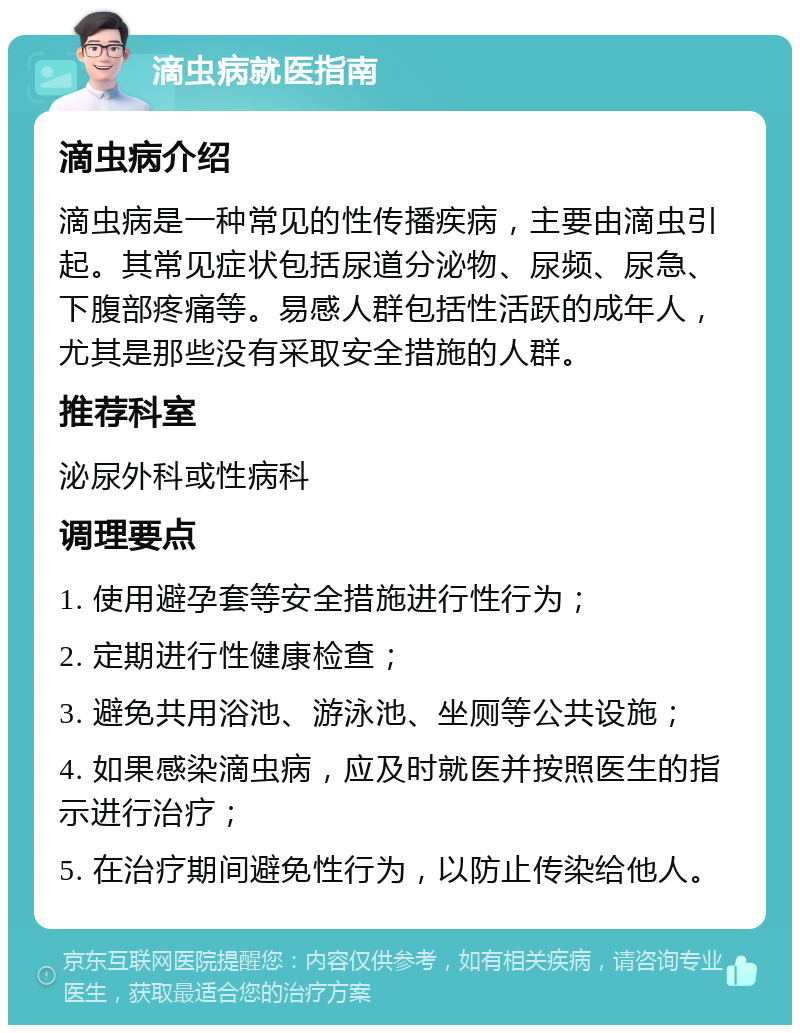 滴虫病就医指南 滴虫病介绍 滴虫病是一种常见的性传播疾病，主要由滴虫引起。其常见症状包括尿道分泌物、尿频、尿急、下腹部疼痛等。易感人群包括性活跃的成年人，尤其是那些没有采取安全措施的人群。 推荐科室 泌尿外科或性病科 调理要点 1. 使用避孕套等安全措施进行性行为； 2. 定期进行性健康检查； 3. 避免共用浴池、游泳池、坐厕等公共设施； 4. 如果感染滴虫病，应及时就医并按照医生的指示进行治疗； 5. 在治疗期间避免性行为，以防止传染给他人。