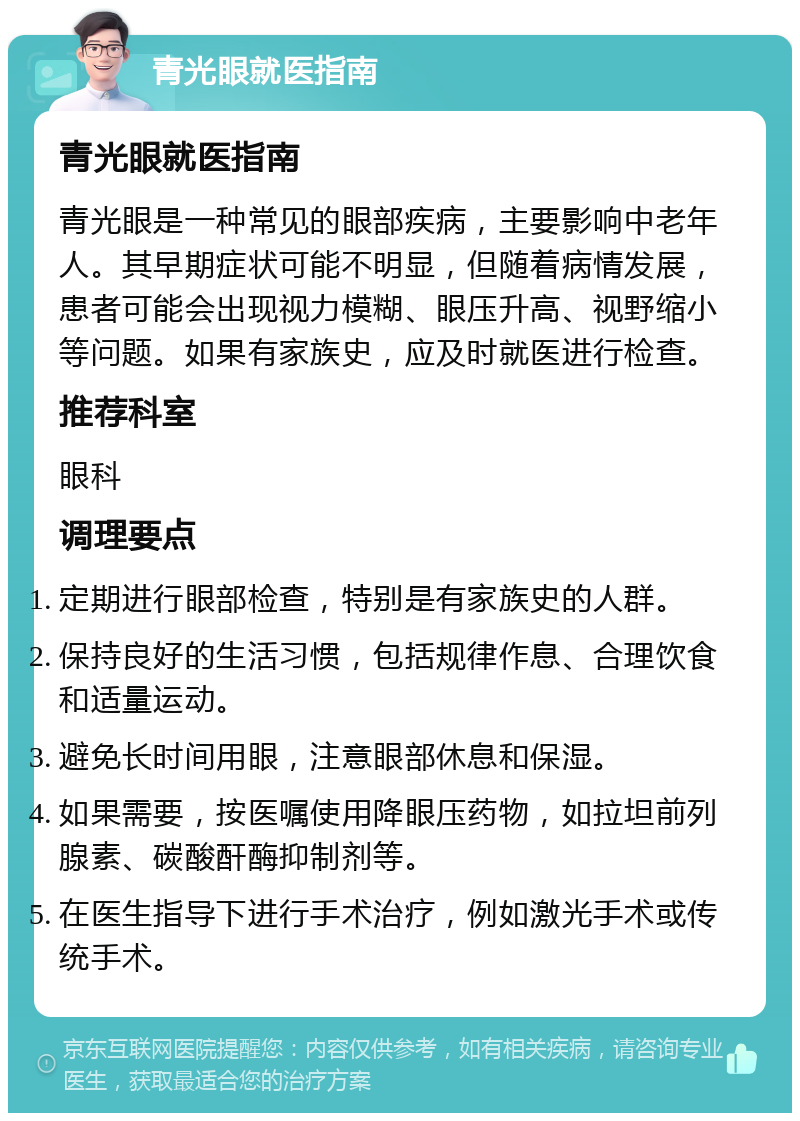 青光眼就医指南 青光眼就医指南 青光眼是一种常见的眼部疾病，主要影响中老年人。其早期症状可能不明显，但随着病情发展，患者可能会出现视力模糊、眼压升高、视野缩小等问题。如果有家族史，应及时就医进行检查。 推荐科室 眼科 调理要点 定期进行眼部检查，特别是有家族史的人群。 保持良好的生活习惯，包括规律作息、合理饮食和适量运动。 避免长时间用眼，注意眼部休息和保湿。 如果需要，按医嘱使用降眼压药物，如拉坦前列腺素、碳酸酐酶抑制剂等。 在医生指导下进行手术治疗，例如激光手术或传统手术。