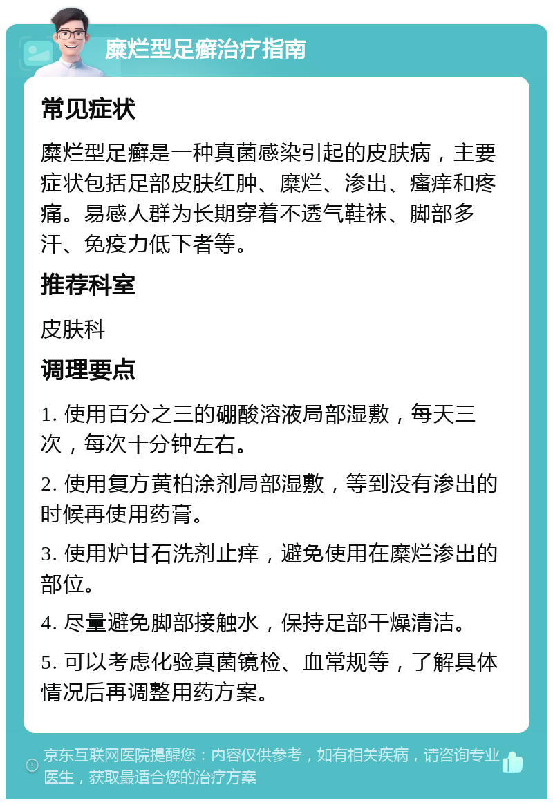 糜烂型足癣治疗指南 常见症状 糜烂型足癣是一种真菌感染引起的皮肤病，主要症状包括足部皮肤红肿、糜烂、渗出、瘙痒和疼痛。易感人群为长期穿着不透气鞋袜、脚部多汗、免疫力低下者等。 推荐科室 皮肤科 调理要点 1. 使用百分之三的硼酸溶液局部湿敷，每天三次，每次十分钟左右。 2. 使用复方黄柏涂剂局部湿敷，等到没有渗出的时候再使用药膏。 3. 使用炉甘石洗剂止痒，避免使用在糜烂渗出的部位。 4. 尽量避免脚部接触水，保持足部干燥清洁。 5. 可以考虑化验真菌镜检、血常规等，了解具体情况后再调整用药方案。