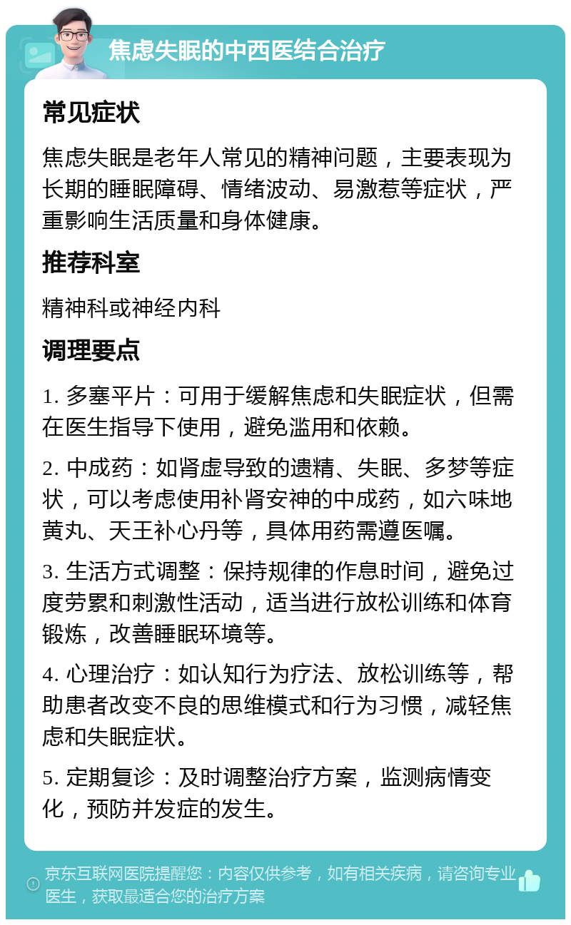 焦虑失眠的中西医结合治疗 常见症状 焦虑失眠是老年人常见的精神问题，主要表现为长期的睡眠障碍、情绪波动、易激惹等症状，严重影响生活质量和身体健康。 推荐科室 精神科或神经内科 调理要点 1. 多塞平片：可用于缓解焦虑和失眠症状，但需在医生指导下使用，避免滥用和依赖。 2. 中成药：如肾虚导致的遗精、失眠、多梦等症状，可以考虑使用补肾安神的中成药，如六味地黄丸、天王补心丹等，具体用药需遵医嘱。 3. 生活方式调整：保持规律的作息时间，避免过度劳累和刺激性活动，适当进行放松训练和体育锻炼，改善睡眠环境等。 4. 心理治疗：如认知行为疗法、放松训练等，帮助患者改变不良的思维模式和行为习惯，减轻焦虑和失眠症状。 5. 定期复诊：及时调整治疗方案，监测病情变化，预防并发症的发生。