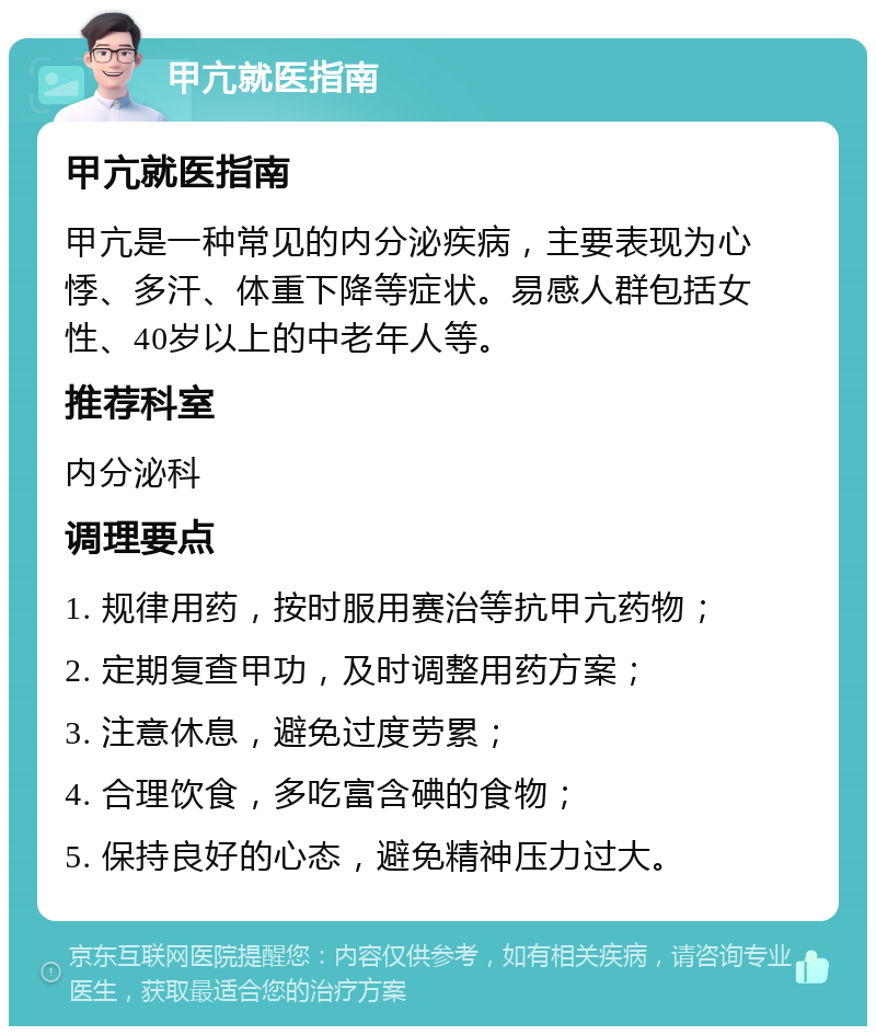 甲亢就医指南 甲亢就医指南 甲亢是一种常见的内分泌疾病，主要表现为心悸、多汗、体重下降等症状。易感人群包括女性、40岁以上的中老年人等。 推荐科室 内分泌科 调理要点 1. 规律用药，按时服用赛治等抗甲亢药物； 2. 定期复查甲功，及时调整用药方案； 3. 注意休息，避免过度劳累； 4. 合理饮食，多吃富含碘的食物； 5. 保持良好的心态，避免精神压力过大。