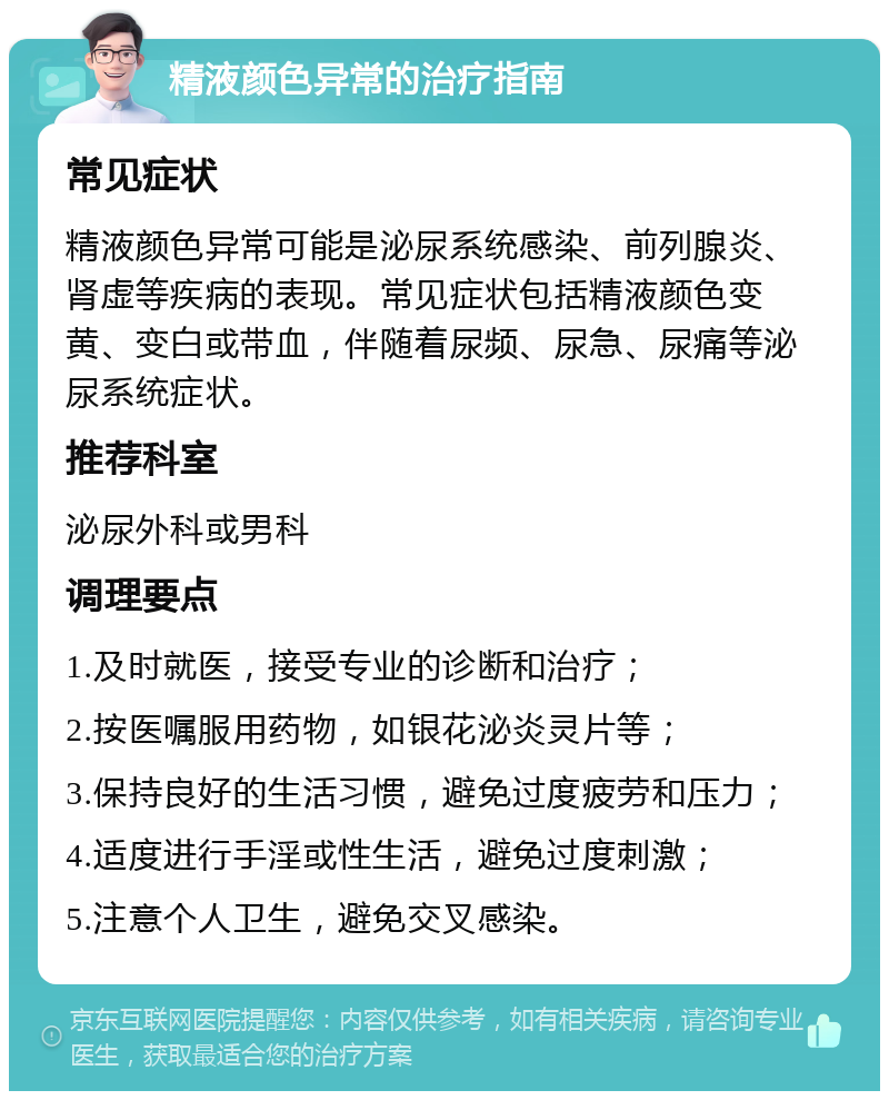 精液颜色异常的治疗指南 常见症状 精液颜色异常可能是泌尿系统感染、前列腺炎、肾虚等疾病的表现。常见症状包括精液颜色变黄、变白或带血，伴随着尿频、尿急、尿痛等泌尿系统症状。 推荐科室 泌尿外科或男科 调理要点 1.及时就医，接受专业的诊断和治疗； 2.按医嘱服用药物，如银花泌炎灵片等； 3.保持良好的生活习惯，避免过度疲劳和压力； 4.适度进行手淫或性生活，避免过度刺激； 5.注意个人卫生，避免交叉感染。