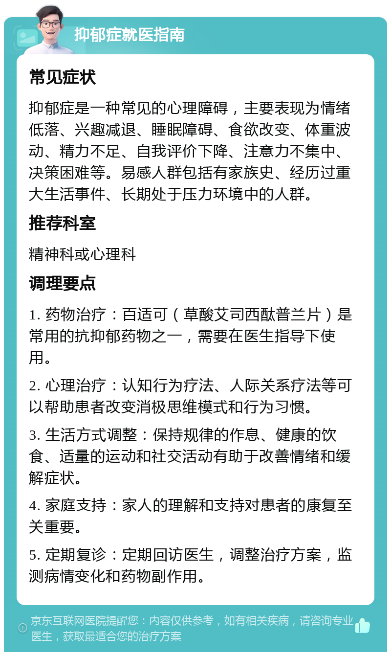 抑郁症就医指南 常见症状 抑郁症是一种常见的心理障碍，主要表现为情绪低落、兴趣减退、睡眠障碍、食欲改变、体重波动、精力不足、自我评价下降、注意力不集中、决策困难等。易感人群包括有家族史、经历过重大生活事件、长期处于压力环境中的人群。 推荐科室 精神科或心理科 调理要点 1. 药物治疗：百适可（草酸艾司西酞普兰片）是常用的抗抑郁药物之一，需要在医生指导下使用。 2. 心理治疗：认知行为疗法、人际关系疗法等可以帮助患者改变消极思维模式和行为习惯。 3. 生活方式调整：保持规律的作息、健康的饮食、适量的运动和社交活动有助于改善情绪和缓解症状。 4. 家庭支持：家人的理解和支持对患者的康复至关重要。 5. 定期复诊：定期回访医生，调整治疗方案，监测病情变化和药物副作用。