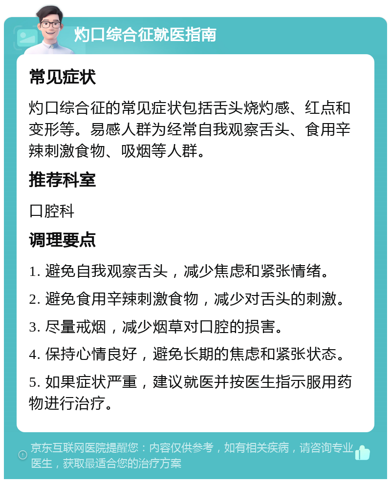 灼口综合征就医指南 常见症状 灼口综合征的常见症状包括舌头烧灼感、红点和变形等。易感人群为经常自我观察舌头、食用辛辣刺激食物、吸烟等人群。 推荐科室 口腔科 调理要点 1. 避免自我观察舌头，减少焦虑和紧张情绪。 2. 避免食用辛辣刺激食物，减少对舌头的刺激。 3. 尽量戒烟，减少烟草对口腔的损害。 4. 保持心情良好，避免长期的焦虑和紧张状态。 5. 如果症状严重，建议就医并按医生指示服用药物进行治疗。