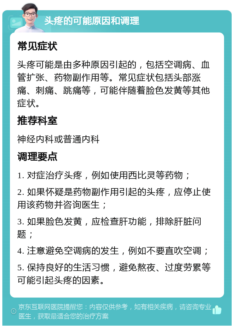 头疼的可能原因和调理 常见症状 头疼可能是由多种原因引起的，包括空调病、血管扩张、药物副作用等。常见症状包括头部涨痛、刺痛、跳痛等，可能伴随着脸色发黄等其他症状。 推荐科室 神经内科或普通内科 调理要点 1. 对症治疗头疼，例如使用西比灵等药物； 2. 如果怀疑是药物副作用引起的头疼，应停止使用该药物并咨询医生； 3. 如果脸色发黄，应检查肝功能，排除肝脏问题； 4. 注意避免空调病的发生，例如不要直吹空调； 5. 保持良好的生活习惯，避免熬夜、过度劳累等可能引起头疼的因素。