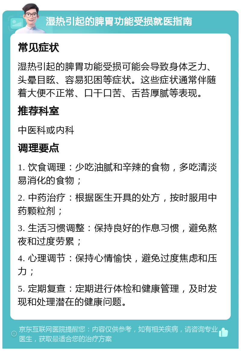 湿热引起的脾胃功能受损就医指南 常见症状 湿热引起的脾胃功能受损可能会导致身体乏力、头晕目眩、容易犯困等症状。这些症状通常伴随着大便不正常、口干口苦、舌苔厚腻等表现。 推荐科室 中医科或内科 调理要点 1. 饮食调理：少吃油腻和辛辣的食物，多吃清淡易消化的食物； 2. 中药治疗：根据医生开具的处方，按时服用中药颗粒剂； 3. 生活习惯调整：保持良好的作息习惯，避免熬夜和过度劳累； 4. 心理调节：保持心情愉快，避免过度焦虑和压力； 5. 定期复查：定期进行体检和健康管理，及时发现和处理潜在的健康问题。