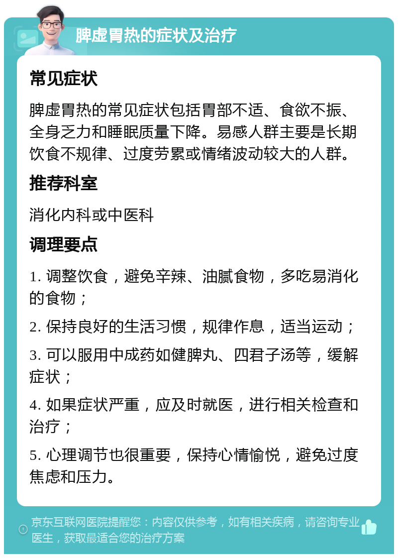 脾虚胃热的症状及治疗 常见症状 脾虚胃热的常见症状包括胃部不适、食欲不振、全身乏力和睡眠质量下降。易感人群主要是长期饮食不规律、过度劳累或情绪波动较大的人群。 推荐科室 消化内科或中医科 调理要点 1. 调整饮食，避免辛辣、油腻食物，多吃易消化的食物； 2. 保持良好的生活习惯，规律作息，适当运动； 3. 可以服用中成药如健脾丸、四君子汤等，缓解症状； 4. 如果症状严重，应及时就医，进行相关检查和治疗； 5. 心理调节也很重要，保持心情愉悦，避免过度焦虑和压力。