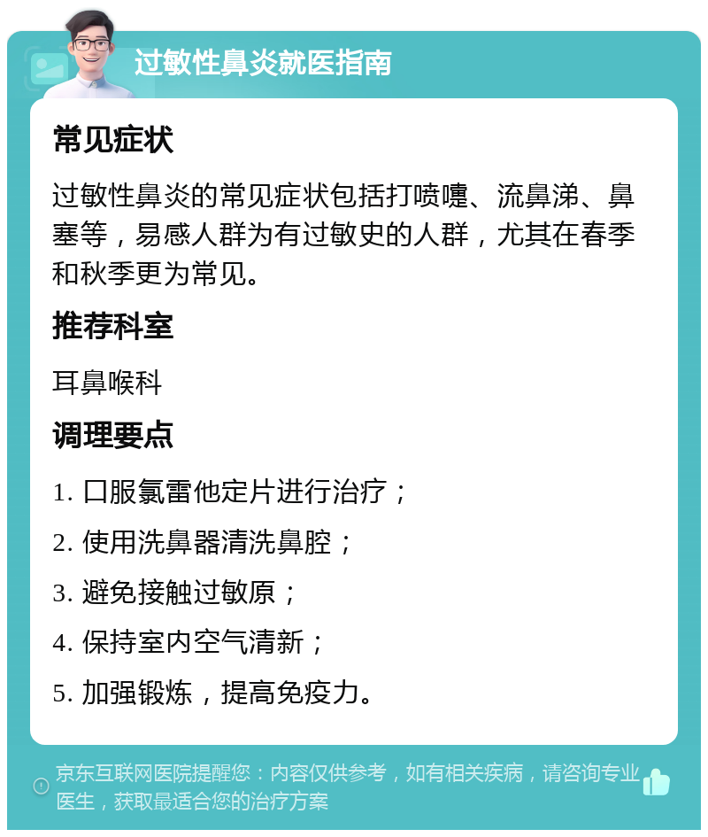 过敏性鼻炎就医指南 常见症状 过敏性鼻炎的常见症状包括打喷嚏、流鼻涕、鼻塞等，易感人群为有过敏史的人群，尤其在春季和秋季更为常见。 推荐科室 耳鼻喉科 调理要点 1. 口服氯雷他定片进行治疗； 2. 使用洗鼻器清洗鼻腔； 3. 避免接触过敏原； 4. 保持室内空气清新； 5. 加强锻炼，提高免疫力。