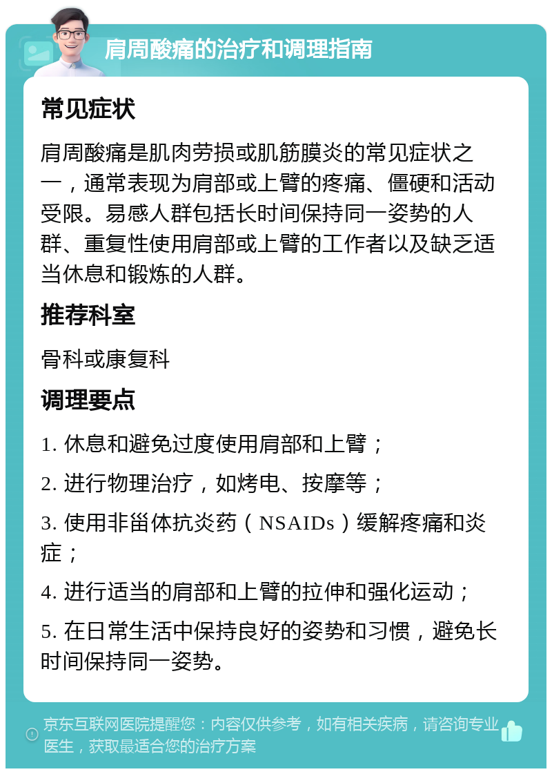 肩周酸痛的治疗和调理指南 常见症状 肩周酸痛是肌肉劳损或肌筋膜炎的常见症状之一，通常表现为肩部或上臂的疼痛、僵硬和活动受限。易感人群包括长时间保持同一姿势的人群、重复性使用肩部或上臂的工作者以及缺乏适当休息和锻炼的人群。 推荐科室 骨科或康复科 调理要点 1. 休息和避免过度使用肩部和上臂； 2. 进行物理治疗，如烤电、按摩等； 3. 使用非甾体抗炎药（NSAIDs）缓解疼痛和炎症； 4. 进行适当的肩部和上臂的拉伸和强化运动； 5. 在日常生活中保持良好的姿势和习惯，避免长时间保持同一姿势。