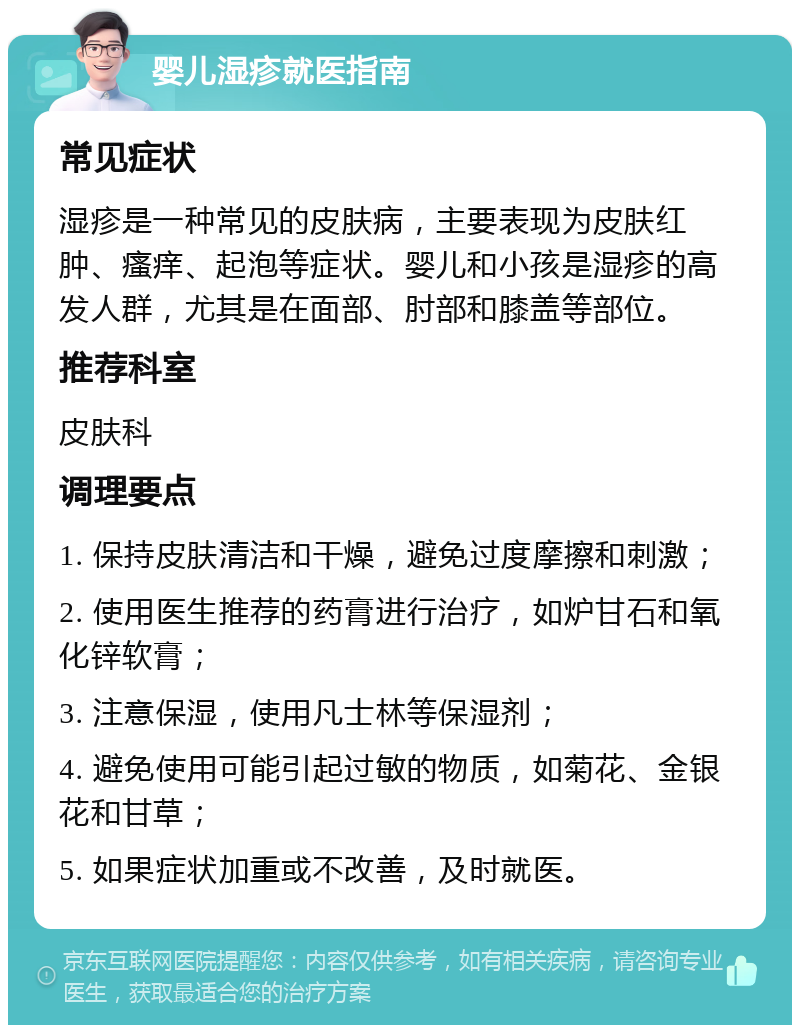 婴儿湿疹就医指南 常见症状 湿疹是一种常见的皮肤病，主要表现为皮肤红肿、瘙痒、起泡等症状。婴儿和小孩是湿疹的高发人群，尤其是在面部、肘部和膝盖等部位。 推荐科室 皮肤科 调理要点 1. 保持皮肤清洁和干燥，避免过度摩擦和刺激； 2. 使用医生推荐的药膏进行治疗，如炉甘石和氧化锌软膏； 3. 注意保湿，使用凡士林等保湿剂； 4. 避免使用可能引起过敏的物质，如菊花、金银花和甘草； 5. 如果症状加重或不改善，及时就医。