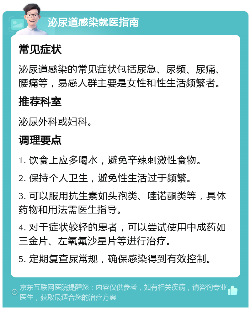 泌尿道感染就医指南 常见症状 泌尿道感染的常见症状包括尿急、尿频、尿痛、腰痛等，易感人群主要是女性和性生活频繁者。 推荐科室 泌尿外科或妇科。 调理要点 1. 饮食上应多喝水，避免辛辣刺激性食物。 2. 保持个人卫生，避免性生活过于频繁。 3. 可以服用抗生素如头孢类、喹诺酮类等，具体药物和用法需医生指导。 4. 对于症状较轻的患者，可以尝试使用中成药如三金片、左氧氟沙星片等进行治疗。 5. 定期复查尿常规，确保感染得到有效控制。